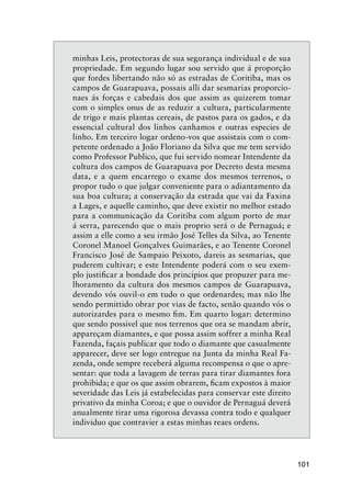 101
minhas Leis, protectoras de sua segurança individual e de sua
propriedade. Em segundo lugar sou servido que á proporção
que fordes libertando não só as estradas de Coritiba, mas os
campos de Guarapuava, possais alli dar sesmarias proporcio-
naes ás forças e cabedais dos que assim as quizerem tomar
com o simples onus de as reduzir a cultura, particularmente
de trigo e mais plantas cereais, de pastos para os gados, e da
essencial cultural dos linhos canhamos e outras especies de
linho. Em terceiro logar ordeno-vos que assistais com o com-
petente ordenado a João Floriano da Silva que me tem servido
como Professor Publico, que fui servido nomear Intendente da
cultura dos campos de Guarapuava por Decreto desta mesma
data, e a quem encarrego o exame dos mesmos terrenos, o
propor tudo o que julgar conveniente para o adiantamento da
sua boa cultura; a conservação da estrada que vai da Faxina
a Lages, e aquelle caminho, que deve existir no melhor estado
para a communicação da Coritiba com algum porto de mar
á serra, parecendo que o mais proprio será o de Pernaguá; e
assim a elle como a seu irmão José Telles da Silva, ao Tenente
Coronel Manoel Gonçalves Guimarães, e ao Tenente Coronel
Francisco José de Sampaio Peixoto, dareis as sesmarias, que
puderem cultivar; e este Intendente poderá com o seu exem-
plo justiﬁcar a bondade dos principios que propuzer para me-
lhoramento da cultura dos mesmos campos de Guarapuava,
devendo vós ouvil-o em tudo o que ordenardes; mas não lhe
sendo permittido obrar por vias de facto, senão quando vós o
autorizardes para o mesmo ﬁm. Em quarto logar: determino
que sendo possivel que nos terrenos que ora se mandam abrir,
appareçam diamantes, e que possa assim soffrer a minha Real
Fazenda, façais publicar que todo o diamante que casualmente
apparecer, deve ser logo entregue na Junta da minha Real Fa-
zenda, onde sempre receberá alguma recompensa o que o apre-
sentar: que toda a lavagem de terras para tirar diamantes fora
prohibida; e que os que assim obrarem, ﬁcam expostos à maior
severidade das Leis já estabelecidas para conservar este direito
privativo da minha Coroa; e que o ouvidor de Pernaguá deverá
anualmente tirar uma rigorosa devassa contra todo e qualquer
individuo que contravier a estas minhas reaes ordens.
 