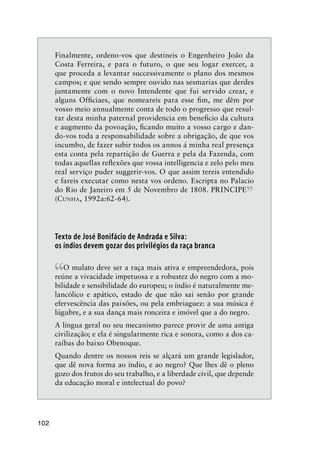 102
Finalmente, ordeno-vos que destineis o Engenheiro João da
Costa Ferreira, e para o futuro, o que seu logar exercer, a
que proceda a levantar successivamente o plano dos mesmos
campos; e que sendo sempre ouvido nas sesmarias que derdes
juntamente com o novo Intendente que fui servido crear, e
alguns Ofﬁciaes, que nomeareis para esse ﬁm, me dêm por
vosso meio annualmente conta de todo o progresso que resul-
tar desta minha paternal providencia em beneﬁcio da cultura
e augmento da povoação, ﬁcando muito a vosso cargo e dan-
do-vos toda a responsabilidade sobre a obrigação, de que vos
incumbo, de fazer subir todos os annos á minha real presença
esta conta pela repartição de Guerra e pela da Fazenda, com
todas aquellas reﬂexões que vossa intelligencia e zelo pelo meu
real serviço puder suggerir-vos. O que assim tereis entendido
e fareis executar como nesta vos ordeno. Escripta no Palacio
do Rio de Janeiro em 5 de Novembro de 1808. PRINCIPE
”(CUNHA, 1992a:62-64).
Texto de José Bonifácio de Andrada e Silva:
os índios devem gozar dos privilégios da raça branca
“O mulato deve ser a raça mais ativa e empreendedora, pois
reúne a vivacidade impetuosa e a robustez do negro com a mo-
bilidade e sensibilidade do europeu; o índio é naturalmente me-
lancólico e apático, estado de que não sai senão por grande
efervescência das paixões, ou pela embriaguez: a sua música é
lúgubre, e a sua dança mais ronceira e imóvel que a do negro.
A língua geral no seu mecanismo parece provir de uma antiga
civilização; e ela é singularmente rica e sonora, como a dos ca-
raíbas do baixo Obenoque.
Quando dentre os nossos reis se alçará um grande legislador,
que dê nova forma ao índio, e ao negro? Que lhes dê o pleno
gozo dos frutos do seu trabalho, e a liberdade civil, que depende
da educação moral e intelectual do povo?
 