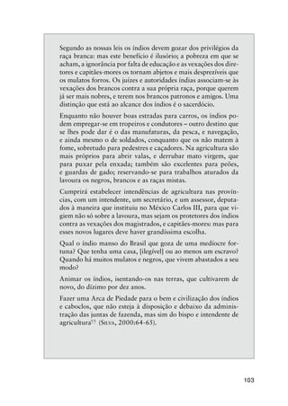 103
Segundo as nossas leis os índios devem gozar dos privilégios da
raça branca: mas este benefício é ilusório; a pobreza em que se
acham, a ignorância por falta de educação e as vexações dos dire-
tores e capitães-mores os tornam abjetos e mais desprezíveis que
os mulatos forros. Os juízes e autoridades índias associam-se às
vexações dos brancos contra a sua própria raça, porque querem
já ser mais nobres, e terem nos brancos patronos e amigos. Uma
distinção que está ao alcance dos índios é o sacerdócio.
Enquanto não houver boas estradas para carros, os índios po-
dem empregar-se em tropeiros e condutores – outro destino que
se lhes pode dar é o das manufaturas, da pesca, e navegação,
e ainda mesmo o de soldados, conquanto que os não matem à
fome, sobretudo para pedestres e caçadores. Na agricultura são
mais próprios para abrir valas, e derrubar mato virgem, que
para puxar pela enxada; também são excelentes para peões,
e guardas de gado; reservando-se para trabalhos aturados da
lavoura os negros, brancos e as raças mistas.
Cumprirá estabelecer intendências de agricultura nas provín-
cias, com um intendente, um secretário, e um assessor, deputa-
dos à maneira que instituiu no México Carlos III, para que vi-
giem não só sobre a lavoura, mas sejam os protetores dos índios
contra as vexações dos magistrados, e capitães-mores: mas para
esses novos lugares deve haver grandíssima escolha.
Qual o índio manso do Brasil que goza de uma medíocre for-
tuna? Que tenha uma casa, [ilegível] ou ao menos um escravo?
Quando há muitos mulatos e negros, que vivem abastados a seu
modo?
Animar os índios, isentando-os nas terras, que cultivarem de
novo, do dízimo por dez anos.
Fazer uma Arca de Piedade para o bem e civilização dos índios
e caboclos, que não esteja à disposição e debaixo da adminis-
tração das juntas de fazenda, mas sim do bispo e intendente de
agricultura
”(SILVA, 2000:64-65).
 