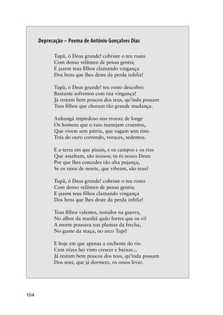 104
Deprecação – Poema de Antônio Gonçalves Dias
Tupã, ó Deus grande! cobriste o teu rosto
Com denso velâmen de penas gentis;
E jazem teus ﬁlhos clamando vingança
Dos bens que lhes deste da perda infeliz!
Tupã, ó Deus grande! teu rosto descobre:
Bastante sofremos com tua vingança!
Já restam bem poucos dos teus, qu’inda possam
Teus ﬁlhos que choram tão grande mudança.
Anhangá impiedoso nos trouxe de longe
Os homens que o raio manejam cruentos,
Que vivem sem pátria, que vagam sem tino
Trás do ouro correndo, voraces, sedentos.
E a terra em que pisam, e os campos e os rios
Que assaltam, são nossos; tu és nosso Deus:
Por que lhes concedes tão alta pujança,
Se os raios de morte, que vibram, são teus?
Tupã, ó Deus grande! cobriste o teu rosto
Com denso velâmen de penas gentis;
E jazem teus ﬁlhos clamando vingança
Dos bens que lhes deste da perda infeliz!
Teus ﬁlhos valentes, temidos na guerra,
No albor da manhã quão fortes que os vi!
A morte pousava nas plumas da frecha,
No gume da maça, no arco Tupi!
E hoje em que apenas a enchente do rio
Cem vêzes hei visto crescer e baixar...
Já restam bem poucos dos teus, qu’inda possam
Dos seus, que já dormem, os ossos levar.
 