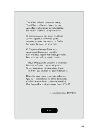 105
* * *
Teus ﬁlhos valentes causavam terror,
Teus ﬁlhos enchiam as bordas do mar,
As ondas coalhavam de estreitas igaras,
De frechas cobrindo os espaços do ar.
Já hoje não caçam nas matas frondosas
A corça ligeira, o trombudo quati...
A morte pousava nas plumas da frecha,
No gume da maça, no arco Tupi!
O Piaga nos disse que breve seria,
A que nos inﬂiges cruel punição;
E os teus inda vagam por serras, por vales,
Buscando um asilo por ínvio sertão!
Tupã, ó Deus grande! descobre o teu rosto:
Bastante sofremos com tua vingança!
Já lágrimas tristes choraram teus ﬁlhos,
Teus ﬁlhos que choram tão grande tardança.
Descobre o teu rosto, ressurjam os bravos,
Que eu vi combatendo no albor da manhã;
Conheçam-te os feros, confessem vencidos
Que és grande e te vingas, qu’és Deus, ó Tupã!
(GONÇALVES DIAS, 1959:111)
 