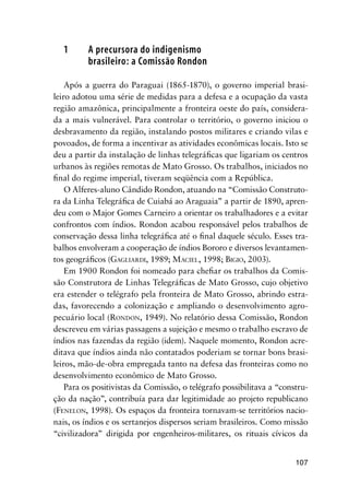 107
1 A precursora do indigenismo
brasileiro: a Comissão Rondon
Após a guerra do Paraguai (1865-1870), o governo imperial brasi-
leiro adotou uma série de medidas para a defesa e a ocupação da vasta
região amazônica, principalmente a fronteira oeste do país, considera-
da a mais vulnerável. Para controlar o território, o governo iniciou o
desbravamento da região, instalando postos militares e criando vilas e
povoados, de forma a incentivar as atividades econômicas locais. Isto se
deu a partir da instalação de linhas telegráﬁcas que ligariam os centros
urbanos às regiões remotas de Mato Grosso. Os trabalhos, iniciados no
ﬁnal do regime imperial, tiveram seqüência com a República.
O Alferes-aluno Cândido Rondon, atuando na “Comissão Construto-
ra da Linha Telegráﬁca de Cuiabá ao Araguaia” a partir de 1890, apren-
deu com o Major Gomes Carneiro a orientar os trabalhadores e a evitar
confrontos com índios. Rondon acabou responsável pelos trabalhos de
conservação dessa linha telegráﬁca até o ﬁnal daquele século. Esses tra-
balhos envolveram a cooperação de índios Bororo e diversos levantamen-
tos geográﬁcos (GAGLIARDI, 1989; MACIEL, 1998; BIGIO, 2003).
Em 1900 Rondon foi nomeado para cheﬁar os trabalhos da Comis-
são Construtora de Linhas Telegráﬁcas de Mato Grosso, cujo objetivo
era estender o telégrafo pela fronteira de Mato Grosso, abrindo estra-
das, favorecendo a colonização e ampliando o desenvolvimento agro-
pecuário local (RONDON, 1949). No relatório dessa Comissão, Rondon
descreveu em várias passagens a sujeição e mesmo o trabalho escravo de
índios nas fazendas da região (idem). Naquele momento, Rondon acre-
ditava que índios ainda não contatados poderiam se tornar bons brasi-
leiros, mão-de-obra empregada tanto na defesa das fronteiras como no
desenvolvimento econômico de Mato Grosso.
Para os positivistas da Comissão, o telégrafo possibilitava a “constru-
ção da nação”, contribuía para dar legitimidade ao projeto republicano
(FENELON, 1998). Os espaços da fronteira tornavam-se territórios nacio-
nais, os índios e os sertanejos dispersos seriam brasileiros. Como missão
“civilizadora” dirigida por engenheiros-militares, os rituais cívicos da
 