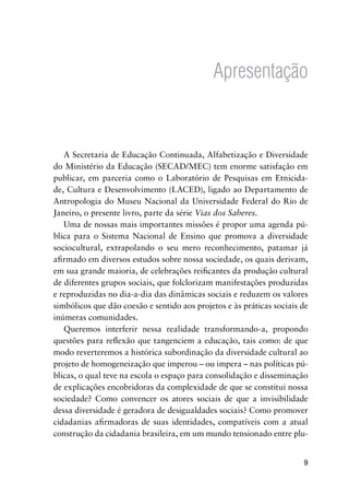 9
Apresentação
A Secretaria de Educação Continuada, Alfabetização e Diversidade
do Ministério da Educação (SECAD/MEC) tem enorme satisfação em
publicar, em parceria como o Laboratório de Pesquisas em Etnicida-
de, Cultura e Desenvolvimento (LACED), ligado ao Departamento de
Antropologia do Museu Nacional da Universidade Federal do Rio de
Janeiro, o presente livro, parte da série Vias dos Saberes.
Uma de nossas mais importantes missões é propor uma agenda pú-
blica para o Sistema Nacional de Ensino que promova a diversidade
sociocultural, extrapolando o seu mero reconhecimento, patamar já
aﬁrmado em diversos estudos sobre nossa sociedade, os quais derivam,
em sua grande maioria, de celebrações reiﬁcantes da produção cultural
de diferentes grupos sociais, que folclorizam manifestações produzidas
e reproduzidas no dia-a-dia das dinâmicas sociais e reduzem os valores
simbólicos que dão coesão e sentido aos projetos e às práticas sociais de
inúmeras comunidades.
Queremos interferir nessa realidade transformando-a, propondo
questões para reﬂexão que tangenciem a educação, tais como: de que
modo reverteremos a histórica subordinação da diversidade cultural ao
projeto de homogeneização que imperou – ou impera – nas políticas pú-
blicas, o qual teve na escola o espaço para consolidação e disseminação
de explicações encobridoras da complexidade de que se constitui nossa
sociedade? Como convencer os atores sociais de que a invisibilidade
dessa diversidade é geradora de desigualdades sociais? Como promover
cidadanias aﬁrmadoras de suas identidades, compatíveis com a atual
construção da cidadania brasileira, em um mundo tensionado entre plu-
 