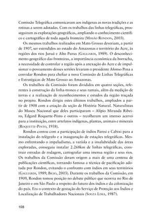108
Comissão Telegráﬁca comunicavam aos indígenas as novas tradições e as
rotinas a serem adotadas. Com os trabalhos das linhas telegráﬁcas, pros-
seguiram as explorações geográﬁcas, ampliando o conhecimento cientíﬁ-
co e cartográﬁco de toda aquela fronteira (MISSÃO RONDON, 2003).
Os mesmos trabalhos realizados em Mato Grosso deveriam, a partir
de 1907, ser estendidos ao estado do Amazonas e território do Acre, às
regiões dos rios Juruá e Alto Purus (GAGLIARDI, 1989). O desconheci-
mento geográﬁco das fronteiras, a importância econômica da borracha,
a necessidade de controlar a região após a anexação do Acre e de impul-
sionar o povoamento desses sertões levaram o presidente Afonso Pena a
convidar Rondon para cheﬁar a nova Comissão de Linhas Telegráﬁcas
e Estratégicas de Mato Grosso ao Amazonas.
Os trabalhos da Comissão foram divididos em quatro seções, refe-
rentes à construção da linha-tronco e seus ramais, além da medição de
terras e a realização de reconhecimentos e estudos da região traçada
no projeto. Rondon dirigiu estes últimos trabalhos, ampliados a par-
tir de 1908 com a criação da seção de História Natural. Naturalistas
do Museu Nacional que deles participaram – Alípio Miranda Ribei-
ro, Edgard Roquette-Pinto e outros – recolheram um imenso acervo
para a instituição, entre artefatos indígenas, plantas, animais e minerais
(ROQUETTE-PINTO, 1938).
Rondon contou com a participação de índios Paresi e Cabixi para a
instalação do telégrafo e a inauguração de estações telegráﬁcas. Mes-
mo enfrentando o impaludismo, a varíola e a insalubridade das áreas
exploradas, conseguiu instalar 2.268km de linhas telegráﬁcas, cons-
truir estradas de rodagem, cartografar uma imensa região e seus rios.
Os trabalhos da Comissão deram origem a mais de uma centena de
publicações cientíﬁcas, tornando famosa a técnica de paciﬁcação ado-
tada por Rondon, evitando o confronto com índios em seus territórios
(GAGLIARDI, 1989; BIGIO, 2003). Durante os trabalhos da Comissão, em
1909, Rondon tomou posição no debate público que ocorria no Rio de
Janeiro e em São Paulo a respeito do futuro dos índios e da colonização
do país. Era o contexto de gestação do Serviço de Proteção aos Índios e
Localização de Trabalhadores Nacionais (SOUZA LIMA, 1987).
 