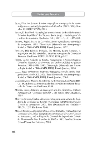 110
BIGIO, Elias dos Santos. Linhas telegráﬁcas e integração de povos
indígenas: as estratégias políticas de Rondon (1889-1930). Bra-
sília: CGDOC/FUNAI, 2003.
BURNS, E. Bradford. “As relações internacionais do Brasil durante a
Primeira República”. In: FAUSTO, Boris (org.). História geral da
civilização brasileira. São Paulo: Difel, 1985, t.3, v.2, p.375-400.
ERTHAL, Regina Maria de Carvalho. Atrair e paciﬁcar: a estratégia
da conquista. 1992. Dissertação (Mestrado em Antropologia
Social) – PPGAS/MN, UFRJ, Rio de Janeiro, 1992.
FENELON, Déa Ribeiro. Prefácio. In: MACIEL, Laura Antunes. A
nação por um ﬁo: caminhos, práticas e imagens da Comissão
Rondon. São Paulo: EDUC: FAPESP, 1998, p.9-12.
FREIRE, Carlos Augusto da Rocha. Indigenismo e Antropologia: o
Conselho Nacional de Proteção aos Índios (CNPI) na gestão
Rondon (1939-1955). 1990. Dissertação (Mestrado em Antro-
pologia Social) – PPGAS/MN, UFRJ, Rio de Janeiro, 1990.
_____. Sagas sertanistas: práticas e representações do campo indi-
genista no século XX. 2005. Tese (Doutorado em Antropologia
Social) – PPGAS/MN, UFRJ, Rio de Janeiro, 2005.
GAGLIARDI, José Mauro. O indígena e a República. São Paulo: HU-
CITEC: Editora da Universidade de São Paulo: Secretaria de Es-
tado da Cultura de São Paulo, 1989.
MACIEL, Laura Antunes. A nação por um ﬁo: caminhos, práticas
e imagens da “Comissão Rondon”. São Paulo: EDUC/FAPESP,
1998.
MARTINS JÚNIOR, Carlos. Apontamentos para uma leitura de Ron-
don e da Comissão de Linhas Telegráﬁcas Estratégicas de Mato
Grosso ao Amazonas. 2001. Tese (Doutorado em História) –
FFLCH, USP, São Paulo, 2001.
MISSÃO RONDON. Apontamentos sobre os trabalhos realizados pela
Comissão de Linhas Telegráﬁcas Estratégicas de Mato Grosso
ao Amazonas, sob a direção do Coronel de Engenharia Cândi-
do Mariano da Silva Rondon de 1907 a 1915. Brasília: Senado
Federal/Conselho Editorial, 2003.
Fontes para Pesquisa
 