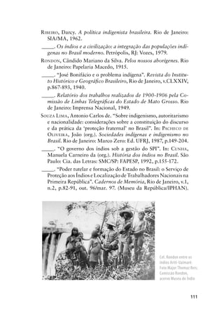 111
RIBEIRO, Darcy. A política indigenista brasileira. Rio de Janeiro:
SIA/MA, 1962.
_____. Os índios e a civilização: a integração das populações indí-
genas no Brasil moderno. Petrópolis, RJ: Vozes, 1979.
RONDON, Cândido Mariano da Silva. Pelos nossos aborígenes. Rio
de Janeiro: Papelaria Macedo, 1915.
_____. “José Bonifácio e o problema indígena”. Revista do Institu-
to Histórico e Geográﬁco Brasileiro, Rio de Janeiro, v.CLXXIV,
p.867-893, 1940.
_____. Relatório dos trabalhos realizados de 1900-1906 pela Co-
missão de Linhas Telegráﬁcas do Estado de Mato Grosso. Rio
de Janeiro: Imprensa Nacional, 1949.
SOUZA LIMA, Antonio Carlos de. “Sobre indigenismo, autoritarismo
e nacionalidade: considerações sobre a constituição do discurso
e da prática da ‘proteção fraternal’ no Brasil”. In: PACHECO DE
OLIVEIRA, João (org.). Sociedades indígenas e indigenismo no
Brasil. Rio de Janeiro: Marco Zero: Ed. UFRJ, 1987, p.149-204.
_____. “O governo dos índios sob a gestão do SPI”. In: CUNHA,
Manuela Carneiro da (org.). História dos índios no Brasil. São
Paulo: Cia. das Letras: SMC/SP: FAPESP, 1992, p.155-172.
_____. “Poder tutelar e formação do Estado no Brasil: o Serviço de
Proteção aos Índios e Localização de Trabalhadores Nacionais na
Primeira República”. Cadernos de Memória, Rio de Janeiro, v.1,
n.2, p.82-91, out. 96/mar. 97. (Museu da República/IPHAN).
Cel. Rondon entre os
índios Arití-Uaimaré.
Foto Major Thomaz Reis;
Comissão Rondon,
acervo Museu do Índio
 