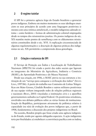 112
2 O regime tutelar
O SPI foi a primeira agência leiga do Estado brasileiro a gerenciar
povos indígenas. Embora em muitos momentos os seus ideólogos enun-
ciem os seus princípios de acordo com uma linguagem positivista (e
mesmo com uma retórica anticlerical), o modelo indigenista adotado re-
toma – como herdeiro – formas de administração colonial empregadas
desde os tempos dos missionários jesuítas. Os postos indígenas do séc.
XX mantêm muito pontos de semelhança com os aldeamentos missio-
nários constituídos desde o séc. XVI. A explicação circunstanciada de
algumas regulamentações e a descrição de algumas práticas dos indige-
nistas no séc. XX permitirão a compreensão dessa genealogia.
2.1 Criação e natureza do SPI
O Serviço de Proteção aos Índios e Localização de Trabalhadores
Nacionais (SPILTN) foi criado a partir das redes sociais que ligavam
os integrantes do Ministério da Agricultura, Indústria e Comércio
(MAIC), do Apostolado Positivista e do Museu Nacional.
Desde sua criação, em 1906, o MAIC previa na sua estrutura a ins-
tituição de um “serviço para catequese e civilização dos índios” (SOUZA
LIMA, 1997:86). A partir do trabalho nas Comissões de Linhas Telegrá-
ﬁcas em Mato Grosso, Cândido Rondon e outros militares positivistas
de sua equipe vinham integrando redes de relações políticas regionais
e nacionais (BIGIO, 2003) vinculadas a instituições civis e a aparelhos
governamentais sediados na Capital Federal. Os positivistas ortodoxos,
envolvidos nos debates públicos sobre as várias frentes de instituciona-
lização da República, participaram ativamente da polêmica relativa à
capacidade (ou não) de evolução dos povos indígenas que, a partir de
1908, fundamentou a discussão dos projetos indigenistas no Brasil.
Na ocasião, Rondon propôs que fosse criada uma agência indigenis-
ta do Estado, tendo por agentes delegados especiais. A ação indigenista
teria por ﬁnalidades: a) estabelecer a convivência pacíﬁca com os índios;
 