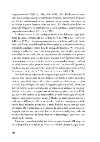 114
e regimentos do SPI (1910, 1911, 1936, 1942, 1943, 1945 e outros) esta-
vam assim voltados para o controle dos processos econômicos dirigidos
aos índios, estabelecendo uma tipologia que permitisse disciplinar as
atividades a serem desenvolvidas nas áreas. Tal classiﬁcação deﬁnia o
modo de proceder e as intervenções a serem adotadas, disciplinando a
expansão da cidadania (OLIVEIRA, 1947).
A administração da vida indígena impôs uma deﬁnição legal (jurí-
dica) de índio, formalizada no Código Civil de 1916 e no Decreto nº
5.484, de 1928. Os indígenas passaram a ser tutelados do Estado brasi-
leiro, um direito especial implicando um aparelho administrativo único,
mediando as relações índios-Estado-sociedade nacional. “As terras ocu-
padas por indígenas, bem como o seu próprio ritmo de vida, as formas
admitidas de sociabilidade, os mecanismos de representação política
e as suas relações com os não-índios passam a ser administradas por
funcionários estatais; estabelece-se um regime tutelar do que resulta o
reconhecimento pelos próprios sujeitos de uma ‘indianidade’ genérica,
condição que passam a partilhar com outros índios, igualmente objeto
da mesma relação tutelar” (PACHECO DE OLIVEIRA, 2001:224).
Para realizar os objetivos de integrar populações e territórios, o SPI
adotou uma organização administrativa semelhante a outros aparelhos
estatais: as unidades eram diferenciadas conforme a fase de intervenção
(atração e paciﬁcação, civilização, regularização da posse). Existiram
diferentes tipos de postos indígenas (de atração, de criação, de naciona-
lização etc.), assim como povoações e centros agrícolas, estes até 1918,
quando o SPI deixou de se responsabilizar pela localização de traba-
lhadores nacionais. Carente, como o MAIC, de recursos ﬁnanceiros e
políticos, o SPI lançou mão de um quadro funcional heterogêneo, envol-
vendo desde militares positivistas a trabalhadores rurais sem qualquer
formação. Os regulamentos e os planos de ação estabeleciam uma pe-
dagogia nacionalista que controlava as demandas indígenas, podendo
resultar em situações de fome, doenças e depopulação, contrárias aos
objetivos do Serviço.
Algumas contradições básicas existiram no âmbito do SPI: enquan-
to se propunha a respeitar as terras e a cultura indígena, agia trans-
 