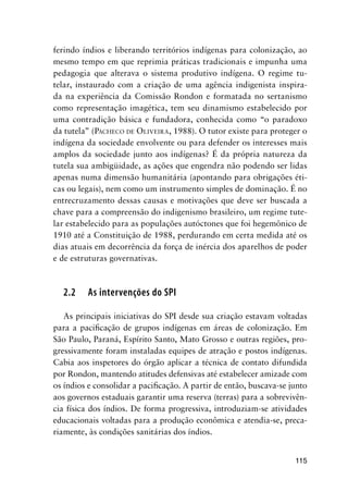 115
ferindo índios e liberando territórios indígenas para colonização, ao
mesmo tempo em que reprimia práticas tradicionais e impunha uma
pedagogia que alterava o sistema produtivo indígena. O regime tu-
telar, instaurado com a criação de uma agência indigenista inspira-
da na experiência da Comissão Rondon e formatada no sertanismo
como representação imagética, tem seu dinamismo estabelecido por
uma contradição básica e fundadora, conhecida como “o paradoxo
da tutela” (PACHECO DE OLIVEIRA, 1988). O tutor existe para proteger o
indígena da sociedade envolvente ou para defender os interesses mais
amplos da sociedade junto aos indígenas? É da própria natureza da
tutela sua ambigüidade, as ações que engendra não podendo ser lidas
apenas numa dimensão humanitária (apontando para obrigações éti-
cas ou legais), nem como um instrumento simples de dominação. É no
entrecruzamento dessas causas e motivações que deve ser buscada a
chave para a compreensão do indigenismo brasileiro, um regime tute-
lar estabelecido para as populações autóctones que foi hegemônico de
1910 até a Constituição de 1988, perdurando em certa medida até os
dias atuais em decorrência da força de inércia dos aparelhos de poder
e de estruturas governativas.
2.2 As intervenções do SPI
As principais iniciativas do SPI desde sua criação estavam voltadas
para a paciﬁcação de grupos indígenas em áreas de colonização. Em
São Paulo, Paraná, Espírito Santo, Mato Grosso e outras regiões, pro-
gressivamente foram instaladas equipes de atração e postos indígenas.
Cabia aos inspetores do órgão aplicar a técnica de contato difundida
por Rondon, mantendo atitudes defensivas até estabelecer amizade com
os índios e consolidar a paciﬁcação. A partir de então, buscava-se junto
aos governos estaduais garantir uma reserva (terras) para a sobrevivên-
cia física dos índios. De forma progressiva, introduziam-se atividades
educacionais voltadas para a produção econômica e atendia-se, preca-
riamente, às condições sanitárias dos índios.
 