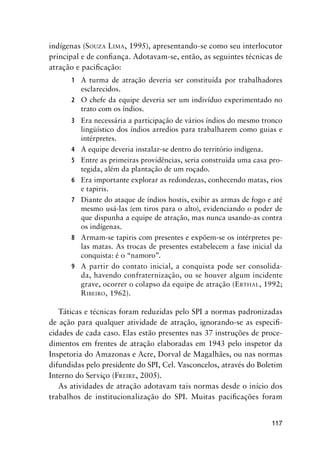 117
indígenas (SOUZA LIMA, 1995), apresentando-se como seu interlocutor
principal e de conﬁança. Adotavam-se, então, as seguintes técnicas de
atração e paciﬁcação:
1 A turma de atração deveria ser constituída por trabalhadores
esclarecidos.
2 O chefe da equipe deveria ser um indivíduo experimentado no
trato com os índios.
3 Era necessária a participação de vários índios do mesmo tronco
lingüístico dos índios arredios para trabalharem como guias e
intérpretes.
4 A equipe deveria instalar-se dentro do território indígena.
5 Entre as primeiras providências, seria construída uma casa pro-
tegida, além da plantação de um roçado.
6 Era importante explorar as redondezas, conhecendo matas, rios
e tapiris.
7 Diante do ataque de índios hostis, exibir as armas de fogo e até
mesmo usá-las (em tiros para o alto), evidenciando o poder de
que dispunha a equipe de atração, mas nunca usando-as contra
os indígenas.
8 Armam-se tapiris com presentes e expõem-se os intérpretes pe-
las matas. As trocas de presentes estabelecem a fase inicial da
conquista: é o “namoro”.
9 A partir do contato inicial, a conquista pode ser consolida-
da, havendo confraternização, ou se houver algum incidente
grave, ocorrer o colapso da equipe de atração (ERTHAL, 1992;
RIBEIRO, 1962).
Táticas e técnicas foram reduzidas pelo SPI a normas padronizadas
de ação para qualquer atividade de atração, ignorando-se as especiﬁ-
cidades de cada caso. Elas estão presentes nas 37 instruções de proce-
dimentos em frentes de atração elaboradas em 1943 pelo inspetor da
Inspetoria do Amazonas e Acre, Dorval de Magalhães, ou nas normas
difundidas pelo presidente do SPI, Cel. Vasconcelos, através do Boletim
Interno do Serviço (FREIRE, 2005).
As atividades de atração adotavam tais normas desde o início dos
trabalhos de institucionalização do SPI. Muitas paciﬁcações foram
 