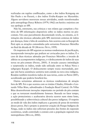 118
realizadas em regiões conﬂituadas, como a dos índios Kaingang em
São Paulo e no Paraná, e dos índios Urubu-Kaapor no Maranhão.
Alguns servidores morreram nessas atividades, sendo transformados
pelo antropólogo Darcy Ribeiro (1979; 1962) em heróis e mártires em
sua apologia ao SPI.
Não há, entretanto, nas crônicas e nos relatos que compõem a his-
tória do SPI informações disponíveis sobre os índios mortos no pós-
contato. Um caso parcialmente documentado revela, no entanto, as li-
mitações das técnicas adotadas pelo SPI: morreram centenas de índios
por doenças, fome e falta de assistência. Isto ocorreu com os Kayapó do
Pará após as atrações comandadas pelo sertanista Francisco Meirelles
no ﬁnal da década de 50 (MOREIRA NETO, 1959).
Os inspetores do SPI seguiam as normas rondonianas de paciﬁcação,
incorporando inovações que podiam ser arriscadas para os índios. É o
caso de duas técnicas adotadas por Francisco Meirelles: a invasão de
aldeias ou acampamentos indígenas, e o deslocamento de índios de suas
terras no pós-contato (FREIRE, 2005). A invasão causava intimidação
e surpreendia os índios, tendo sido utilizada entre os Pakaa Nova e
subgrupos Kayapó. O deslocamento sempre trazia mortandade, por-
que não havia assistência sanitária nem comida na nova área indígena.
Rondon também transferiu índios de suas terras, como os Paresi (MT),
acreditando que poderia beneﬁciá-los.
Outros sertanistas adotaram as técnicas rondonianas de atração
fora do SPI. Foi o que ocorreu com os irmãos Cláudio, Orlando e Leo-
nardo Villas Bôas, subordinados à Fundação Brasil Central. Os Villas
Bôas desenvolveram inovações importantes no período do pós-contato
e que os tornaram mundialmente famosos. Baseada no fator tempo,
a ação protecionista e aculturativa deveria ocorrer num ritmo lento,
possibilitando a sobrevivência cultural dos povos indígenas. O respeito
ao modo de vida dos índios implicava a garantia de posse do território
desses povos. Daí o projeto (e posterior criação) do Parque Indígena do
Xingu, onde os índios não sofreriam pressões das frentes de expansão
econômica, sendo controlado o contato com a população regional e/ou
metropolitana (MÜLLER, 2002).
 
