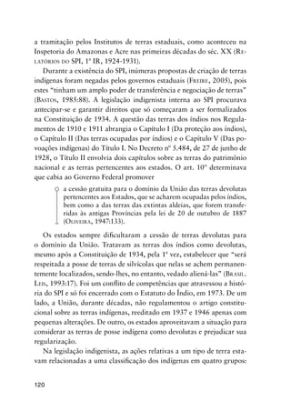 120
a tramitação pelos Institutos de terras estaduais, como aconteceu na
Inspetoria do Amazonas e Acre nas primeiras décadas do séc. XX (RE-
LATÓRIOS DO SPI, 1ª IR, 1924-1931).
Durante a existência do SPI, inúmeras propostas de criação de terras
indígenas foram negadas pelos governos estaduais (FREIRE, 2005), pois
estes “tinham um amplo poder de transferência e negociação de terras”
(BASTOS, 1985:88). A legislação indigenista interna ao SPI procurava
antecipar-se e garantir direitos que só começaram a ser formalizados
na Constituição de 1934. A questão das terras dos índios nos Regula-
mentos de 1910 e 1911 abrangia o Capítulo I (Da proteção aos índios),
o Capítulo II (Das terras ocupadas por índios) e o Capítulo V (Das po-
voações indígenas) do Título I. No Decreto nº 5.484, de 27 de junho de
1928, o Título II envolvia dois capítulos sobre as terras do patrimônio
nacional e as terras pertencentes aos estados. O art. 10º determinava
que cabia ao Governo Federal promover
a cessão gratuita para o domínio da União das terras devolutas
pertencentes aos Estados, que se acharem ocupadas pelos índios,
bem como a das terras das extintas aldeias, que forem transfe-
ridas às antigas Províncias pela lei de 20 de outubro de 1887
(OLIVEIRA, 1947:133).
Os estados sempre diﬁcultaram a cessão de terras devolutas para
o domínio da União. Tratavam as terras dos índios como devolutas,
mesmo após a Constituição de 1934, pela 1ª vez, estabelecer que “será
respeitada a posse de terras de silvícolas que nelas se achem permanen-
temente localizados, sendo-lhes, no entanto, vedado aliená-las” (BRASIL.
LEIS, 1993:17). Foi um conﬂito de competências que atravessou a histó-
ria do SPI e só foi encerrado com o Estatuto do Índio, em 1973. De um
lado, a União, durante décadas, não regulamentou o artigo constitu-
cional sobre as terras indígenas, reeditado em 1937 e 1946 apenas com
pequenas alterações. De outro, os estados aproveitavam a situação para
considerar as terras de posse indígena como devolutas e prejudicar sua
regularização.
Na legislação indigenista, as ações relativas a um tipo de terra esta-
vam relacionadas a uma classiﬁcação dos indígenas em quatro grupos:
 