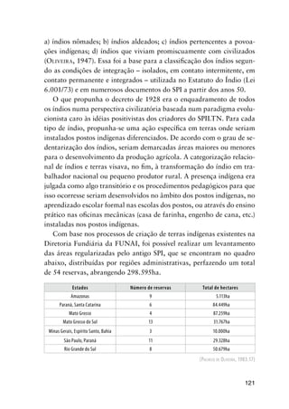121
a) índios nômades; b) índios aldeados; c) índios pertencentes a povoa-
ções indígenas; d) índios que viviam promiscuamente com civilizados
(OLIVEIRA, 1947). Essa foi a base para a classiﬁcação dos índios segun-
do as condições de integração – isolados, em contato intermitente, em
contato permanente e integrados – utilizada no Estatuto do Índio (Lei
6.001/73) e em numerosos documentos do SPI a partir dos anos 50.
O que propunha o decreto de 1928 era o enquadramento de todos
os índios numa perspectiva civilizatória baseada num paradigma evolu-
cionista caro às idéias positivistas dos criadores do SPILTN. Para cada
tipo de índio, propunha-se uma ação especíﬁca em terras onde seriam
instalados postos indígenas diferenciados. De acordo com o grau de se-
dentarização dos índios, seriam demarcadas áreas maiores ou menores
para o desenvolvimento da produção agrícola. A categorização relacio-
nal de índios e terras visava, no ﬁm, à transformação do índio em tra-
balhador nacional ou pequeno produtor rural. A presença indígena era
julgada como algo transitório e os procedimentos pedagógicos para que
isso ocorresse seriam desenvolvidos no âmbito dos postos indígenas, no
aprendizado escolar formal nas escolas dos postos, ou através do ensino
prático nas oﬁcinas mecânicas (casa de farinha, engenho de cana, etc.)
instaladas nos postos indígenas.
Com base nos processos de criação de terras indígenas existentes na
Diretoria Fundiária da FUNAI, foi possível realizar um levantamento
das áreas regularizadas pelo antigo SPI, que se encontram no quadro
abaixo, distribuídas por regiões administrativas, perfazendo um total
de 54 reservas, abrangendo 298.595ha.
Estados Número de reservas Total de hectares
Amazonas 9 5.113ha
Paraná, Santa Catarina 6 84.449ha
Mato Grosso 4 87.259ha
Mato Grosso do Sul 13 31.767ha
Minas Gerais, Espírito Santo, Bahia 3 10.000ha
São Paulo, Paraná 11 29.328ha
Rio Grande do Sul 8 50.679ha
(PACHECO DE OLIVEIRA, 1983:17)
 