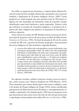 122
Em 1924, na inspetoria do Amazonas, o inspetor Bento Martins Pe-
reira de Lemos já havia medido, demarcado e garantido, com o governo
estadual, a legalização de 10 posses indígenas (FREIRE, 2005). Lemos
preparava-se, ainda naquele ano, para garantir mais de 100 posses in-
dígenas em sete municípios do Amazonas, todas de tamanho variado,
identiﬁcadas como lotes familiares e assim registradas. Todavia, tinha
que enfrentar as invasões de castanhais indígenas e as tentativas de re-
gistros dos lotes indígenas por grileiros ou prepostos de fazendeiros e
políticos regionais.
Antes mesmo da criação do SPI, Rondon iniciou um processo de de-
marcação de pequenas reservas de terras para os índios do Mato Grosso
(CARDOSO DE OLIVEIRA, 1976). No ﬁnal da década de 40, ele foi contra
o acordo do SPI com o governo do Paraná, propondo o fracionamento
das terras indígenas em lotes familiares. Segundo Rondon,
as terras dos índios não correspondem a posses individuais, mas
constituem propriedade tribal. Os índios não têm propriedade
individual; a propriedade é da tribo, por conseguinte, não pode-
mos dispor para cada índio de uma certa área, como de hábito
entre trabalhadores rurais civilizados (...) O índio tem tradições
de família e de sua tribo que o arraigam ao solo em que vivem,
e reage contra essas mudanças de local; além disso não acredito
que seja premente a necessidade da estruturação em sujeito, nem
considero muito grandes as reservas de terra existentes nesse es-
tado, porque a tribo de índios pode se desenvolver e se desenvol-
vendo precisará de mais terra (Atas do CNPI, 1947, 13ª sessão)
(FREIRE, 1990:249).
Em algumas ocasiões, políticos tentaram usurpar terras já reserva-
das, como ocorreu com a Reserva Kadiwéu em 1958 (RIBEIRO, 1979).
Áreas propostas para futura demarcação como reserva indígena, como
a do projeto do Parque Indígena do Xingu (1952), foram consideradas
pelo governo de Mato Grosso terras devolutas e, conseqüentemente, in-
vadidas e registradas. No cômputo geral, o SPI reservou pequenas áreas
que funcionavam mais como reserva de mão-de-obra do que favoreciam
a reprodução socioeconômica dos índios (PACHECO DE OLIVEIRA, 1998).
 
