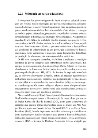 123
2.2.3 Assistência sanitária e educacional
A conquista dos povos indígenas do Brasil na época colonial contou
com um recurso pouco empregado por povos conquistadores: a dissemi-
nação de doenças e a ocorrência de epidemias para as quais os povos em
guerra ou dominados tinham baixa imunidade. Com efeito, o contágio
de varíola, gripes, tuberculose, pneumonia, coqueluche, sarampo e outras
viroses levaram à dizimação de inúmeros povos indígenas. Nas primeiras
décadas do séc. XX, esta realidade não foi alterada: nos grupos recém-
contatados pelo SPI, aldeias inteiras foram destruídas por doenças pul-
monares. Ao causar mortalidade, o pós-contato iniciava o desequilíbrio
das condições de sobrevivência de um povo, que já enfrentava doenças
endêmicas, como verminoses e malárias: havia desnutrição, diﬁculdade
de produção de alimentos, pioravam os cuidados sanitários.
O SPI não conseguia controlar, estabilizar e melhorar a condição
sanitária de povos indígenas que enfrentavam surtos epidêmicos. Em
campo, no início dos anos 50, o antropólogo Darcy Ribeiro foi testemu-
nha da morte de dezenas de índios Urubu Kaapor dizimados por saram-
po e coqueluche (BRASIL. SPI, 1953). As frentes de expansão econômi-
ca, os coletores de produtos diversos, enﬁm, as pressões econômicas e
ambientais junto aos povos indígenas que poderiam não ter suas posses
reconhecidas levaram fatalmente muitas famílias indígenas ao desespe-
ro e ao desengano. Os postos indígenas algumas vezes não possuíam os
medicamentos necessários, assim como seus trabalhadores, com raras
exceções, eram leigos em assistência sanitária.
Na área da Fundação Brasil Central, o trabalho do médico-sanitarista
Noel Nutels conseguiu conter a disseminação de tuberculose que atacou
os índios Karajá da Ilha do Bananal (GO), assim como a epidemia de
sarampo que causou grande mortandade entre os índios do Alto Xin-
gu. Com o apoio do Correio Aéreo Nacional (CAN) e da Força Aérea
Brasileira (FAB), Nutels implantou unidades volantes que trabalhavam
junto às populações rurais e indígenas para prevenir doenças infecciosas,
realizando vacinações em massa nessas comunidades. Dessa experiência
nasceu o SUSA – Serviço de Unidades Sanitárias Aéreas, dirigido por
 