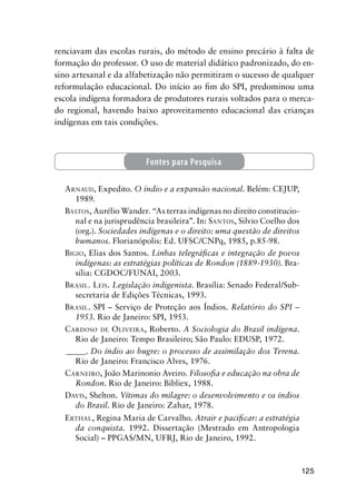 125
renciavam das escolas rurais, do método de ensino precário à falta de
formação do professor. O uso de material didático padronizado, do en-
sino artesanal e da alfabetização não permitiram o sucesso de qualquer
reformulação educacional. Do início ao ﬁm do SPI, predominou uma
escola indígena formadora de produtores rurais voltados para o merca-
do regional, havendo baixo aproveitamento educacional das crianças
indígenas em tais condições.
ARNAUD, Expedito. O índio e a expansão nacional. Belém: CEJUP,
1989.
BASTOS, Aurélio Wander. “As terras indígenas no direito constitucio-
nal e na jurisprudência brasileira”. In: SANTOS, Silvio Coelho dos
(org.). Sociedades indígenas e o direito: uma questão de direitos
humanos. Florianópolis: Ed. UFSC/CNPq, 1985, p.85-98.
BIGIO, Elias dos Santos. Linhas telegráﬁcas e integração de povos
indígenas: as estratégias políticas de Rondon (1889-1930). Bra-
sília: CGDOC/FUNAI, 2003.
BRASIL. LEIS. Legislação indigenista. Brasília: Senado Federal/Sub-
secretaria de Edições Técnicas, 1993.
BRASIL. SPI – Serviço de Proteção aos Índios. Relatório do SPI –
1953. Rio de Janeiro: SPI, 1953.
CARDOSO DE OLIVEIRA, Roberto. A Sociologia do Brasil indígena.
Rio de Janeiro: Tempo Brasileiro; São Paulo: EDUSP, 1972.
_____. Do índio ao bugre: o processo de assimilação dos Terena.
Rio de Janeiro: Francisco Alves, 1976.
CARNEIRO, João Marinonio Aveiro. Filosoﬁa e educação na obra de
Rondon. Rio de Janeiro: Bibliex, 1988.
DAVIS, Shelton. Vítimas do milagre: o desenvolvimento e os índios
do Brasil. Rio de Janeiro: Zahar, 1978.
ERTHAL, Regina Maria de Carvalho. Atrair e paciﬁcar: a estratégia
da conquista. 1992. Dissertação (Mestrado em Antropologia
Social) – PPGAS/MN, UFRJ, Rio de Janeiro, 1992.
Fontes para Pesquisa
 