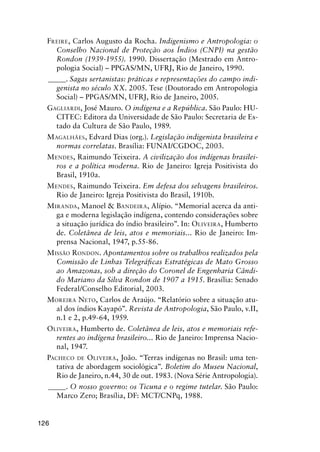 126
FREIRE, Carlos Augusto da Rocha. Indigenismo e Antropologia: o
Conselho Nacional de Proteção aos Índios (CNPI) na gestão
Rondon (1939-1955). 1990. Dissertação (Mestrado em Antro-
pologia Social) – PPGAS/MN, UFRJ, Rio de Janeiro, 1990.
_____. Sagas sertanistas: práticas e representações do campo indi-
genista no século XX. 2005. Tese (Doutorado em Antropologia
Social) – PPGAS/MN, UFRJ, Rio de Janeiro, 2005.
GAGLIARDI, José Mauro. O indígena e a República. São Paulo: HU-
CITEC: Editora da Universidade de São Paulo: Secretaria de Es-
tado da Cultura de São Paulo, 1989.
MAGALHÃES, Edvard Dias (org.). Legislação indigenista brasileira e
normas correlatas. Brasília: FUNAI/CGDOC, 2003.
MENDES, Raimundo Teixeira. A civilização dos indígenas brasilei-
ros e a política moderna. Rio de Janeiro: Igreja Positivista do
Brasil, 1910a.
MENDES, Raimundo Teixeira. Em defesa dos selvagens brasileiros.
Rio de Janeiro: Igreja Positivista do Brasil, 1910b.
MIRANDA, Manoel & BANDEIRA, Alípio. “Memorial acerca da anti-
ga e moderna legislação indígena, contendo considerações sobre
a situação jurídica do índio brasileiro”. In: OLIVEIRA, Humberto
de. Coletânea de leis, atos e memoriais... Rio de Janeiro: Im-
prensa Nacional, 1947, p.55-86.
MISSÃO RONDON. Apontamentos sobre os trabalhos realizados pela
Comissão de Linhas Telegráﬁcas Estratégicas de Mato Grosso
ao Amazonas, sob a direção do Coronel de Engenharia Cândi-
do Mariano da Silva Rondon de 1907 a 1915. Brasília: Senado
Federal/Conselho Editorial, 2003.
MOREIRA NETO, Carlos de Araújo. “Relatório sobre a situação atu-
al dos índios Kayapó”. Revista de Antropologia, São Paulo, v.II,
n.1 e 2, p.49-64, 1959.
OLIVEIRA, Humberto de. Coletânea de leis, atos e memoriais refe-
rentes ao indígena brasileiro... Rio de Janeiro: Imprensa Nacio-
nal, 1947.
PACHECO DE OLIVEIRA, João. “Terras indígenas no Brasil: uma ten-
tativa de abordagem sociológica”. Boletim do Museu Nacional,
Rio de Janeiro, n.44, 30 de out. 1983. (Nova Série Antropologia).
_____. O nosso governo: os Ticuna e o regime tutelar. São Paulo:
Marco Zero; Brasília, DF: MCT/CNPq, 1988.
 