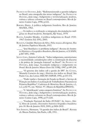 127
PACHECO DE OLIVEIRA, João. “Redimensionando a questão indígena
no Brasil: uma etnograﬁa das terras indígenas”. In: PACHECO DE
OLIVEIRA, João (org.). Indigenismo e territorialização: poderes,
rotinas e saberes coloniais no Brasil contemporâneo. Rio de Ja-
neiro: Contra Capa, 1998, p.122.
RIBEIRO, Darcy. A política indigenista brasileira. Rio de Janeiro:
SIA/MA, 1962.
_____. Os índios e a civilização: a integração das populações indí-
genas no Brasil moderno. Petrópolis, RJ: Vozes, 1979.
ROCHA, Leandro Mendes. A política indigenista no Brasil: 1930-
1967. Goiânia: Ed. UFG, 2003.
RONDON, Cândido Mariano da Silva. Pelos nossos aborígenes. Rio
de Janeiro: Papelaria Macedo, 1915.
_____. “José Bonifácio e o problema indígena”. Revista do Institu-
to Histórico e Geográﬁco Brasileiro, Rio de Janeiro, v.CLXXIV,
p.867-893, 1940.
SOUZA LIMA, Antonio Carlos de. “Sobre indigenismo, autoritarismo
e nacionalidade: considerações sobre a constituição do discurso
e da prática da ‘proteção fraternal’ no Brasil”. In: PACHECO DE
OLIVEIRA, João (org.). Sociedades indígenas e indigenismo no
Brasil. Rio de Janeiro: Marco Zero: Ed. UFRJ, 1987, p.149-204.
_____. “O governo dos índios sob a gestão do SPI”. In: CUNHA,
Manuela Carneiro da (org.). História dos índios no Brasil. São
Paulo: Cia. das Letras: SMC/SP: FAPESP, 1992, p.155-172.
_____. “Poder tutelar e formação do Estado no Brasil: o Serviço de
Proteção aos Índios e Localização de Trabalhadores Nacionais na
Primeira República”. Cadernos de Memória, Rio de Janeiro, v.1,
n.2, p.82-91, out. 96/mar. 97. (Museu da República/IPHAN).
_____. “A ‘identiﬁcação’ como categoria histórica”. In: PACHECO DE
OLIVEIRA, João (org.). Indigenismo e territorialização: poderes,
rotinas e saberes coloniais no Brasil contemporâneo. Rio de Ja-
neiro: Contra Capa, 1998, p.171-220.
_____. “Fundação Nacional do Índio (FUNAI)”. In: ABREU, Alzi-
ra Alves de (coord.). Dicionário histórico-biográﬁco brasileiro:
pós-30. Rio de Janeiro: FGV, 2001, p.2426-2432.
VON IHERING, Hermann. “A questão dos índios do Brasil”. Revista
do Museu Paulista, São Paulo, v.III, 1911.
 