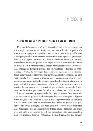 11
Prefácio
Nas trilhas das universidades, nos caminhos da História
Vias dos Saberes é uma série de livros destinada a fornecer subsídios
à formação dos estudantes indígenas em cursos de nível superior. Os
textos visam agregar à experiência de cada um pontos de partida para
a composição dos instrumentos necessários para aguçar a percepção
quanto aos amplos desaﬁos à sua frente, diante de metas que têm sido
formuladas pelos seus povos, suas organizações e comunidades. Entre
as metas estão: a da sustentabilidade em bases culturalmente diferencia-
das, em face do Estado nacional, das coletividades indígenas no Brasil
do século XXI; a da percepção de seus direitos e deveres como integran-
tes de coletividades indígenas e enquanto cidadãos brasileiros; a de uma
visão ampla dos terrenos históricos sobre os quais caminharão como
partícipes na construção de projetos variados de diferentes futuros, na
qualidade de indígenas dotados de saberes técnico-cientíﬁcos postos a
serviço de seus povos, mas adquiridos por meio do sistema de Ensino
Superior brasileiro, portanto, fora de suas tradições de conhecimentos.
A estas devemos agregar ainda duas outras metas fundamentais:
a da consciência política da heterogeneidade das situações indígenas
no Brasil, diante da qual se coloca a total impropriedade de modelos
únicos para solucionar os problemas dos índios no país; e a da pre-
sença, em longa duração, que vem desde os alvores das conquistas
das Américas, dos conhecimentos tradicionais indígenas em meio
à construção dos saberes cientíﬁcos ocidentais, não reconhecida e
não-remunerada, todavia, pelos mecanismos ﬁnanceiros que movem
 