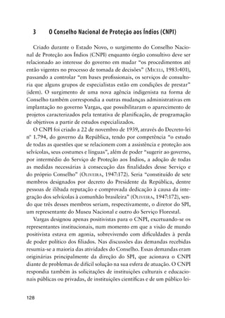 128
3 O Conselho Nacional de Proteção aos Índios (CNPI)
Criado durante o Estado Novo, o surgimento do Conselho Nacio-
nal de Proteção aos Índios (CNPI) enquanto órgão consultivo deve ser
relacionado ao interesse do governo em mudar “os procedimentos até
então vigentes no processo de tomada de decisões” (MICELI, 1983:401),
passando a controlar “em bases proﬁssionais, os serviços de consulto-
ria que alguns grupos de especialistas estão em condições de prestar”
(idem). O surgimento de uma nova agência indigenista na forma de
Conselho também correspondia a outras mudanças administrativas em
implantação no governo Vargas, que possibilitaram o aparecimento de
projetos caracterizados pela tentativa de planiﬁcação, de programação
de objetivos a partir de estudos especializados.
O CNPI foi criado a 22 de novembro de 1939, através do Decreto-lei
nº 1.794, do governo da República, tendo por competência “o estudo
de todas as questões que se relacionem com a assistência e proteção aos
selvícolas, seus costumes e línguas”, além de poder “sugerir ao governo,
por intermédio do Serviço de Proteção aos Índios, a adoção de todas
as medidas necessárias à consecução das ﬁnalidades desse Serviço e
do próprio Conselho” (OLIVEIRA, 1947:172). Seria “constituído de sete
membros designados por decreto do Presidente da República, dentre
pessoas de ilibada reputação e comprovada dedicação à causa da inte-
gração dos selvícolas à comunhão brasileira” (OLIVEIRA, 1947:172), sen-
do que três desses membros seriam, respectivamente, o diretor do SPI,
um representante do Museu Nacional e outro do Serviço Florestal.
Vargas designou apenas positivistas para o CNPI, excetuando-se os
representantes institucionais, num momento em que a visão de mundo
positivista estava em agonia, sobrevivendo com diﬁculdades à perda
de poder político dos ﬁliados. Nas discussões das demandas recebidas
resumia-se a maioria das atividades do Conselho. Essas demandas eram
originárias principalmente da direção do SPI, que acionava o CNPI
diante de problemas de difícil solução na sua esfera de atuação. O CNPI
respondia também às solicitações de instituições culturais e educacio-
nais públicas ou privadas, de instituições cientíﬁcas e de um público lei-
 