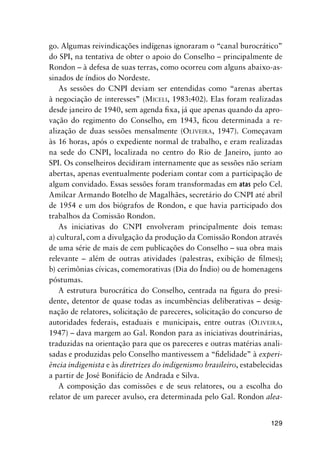 129
go. Algumas reivindicações indígenas ignoraram o “canal burocrático”
do SPI, na tentativa de obter o apoio do Conselho – principalmente de
Rondon – à defesa de suas terras, como ocorreu com alguns abaixo-as-
sinados de índios do Nordeste.
As sessões do CNPI deviam ser entendidas como “arenas abertas
à negociação de interesses” (MICELI, 1983:402). Elas foram realizadas
desde janeiro de 1940, sem agenda ﬁxa, já que apenas quando da apro-
vação do regimento do Conselho, em 1943, ﬁcou determinada a re-
alização de duas sessões mensalmente (OLIVEIRA, 1947). Começavam
às 16 horas, após o expediente normal de trabalho, e eram realizadas
na sede do CNPI, localizada no centro do Rio de Janeiro, junto ao
SPI. Os conselheiros decidiram internamente que as sessões não seriam
abertas, apenas eventualmente poderiam contar com a participação de
algum convidado. Essas sessões foram transformadas em atas pelo Cel.
Amilcar Armando Botelho de Magalhães, secretário do CNPI até abril
de 1954 e um dos biógrafos de Rondon, e que havia participado dos
trabalhos da Comissão Rondon.
As iniciativas do CNPI envolveram principalmente dois temas:
a) cultural, com a divulgação da produção da Comissão Rondon através
de uma série de mais de cem publicações do Conselho – sua obra mais
relevante – além de outras atividades (palestras, exibição de ﬁlmes);
b) cerimônias cívicas, comemorativas (Dia do Índio) ou de homenagens
póstumas.
A estrutura burocrática do Conselho, centrada na ﬁgura do presi-
dente, detentor de quase todas as incumbências deliberativas – desig-
nação de relatores, solicitação de pareceres, solicitação do concurso de
autoridades federais, estaduais e municipais, entre outras (OLIVEIRA,
1947) – dava margem ao Gal. Rondon para as iniciativas doutrinárias,
traduzidas na orientação para que os pareceres e outras matérias anali-
sadas e produzidas pelo Conselho mantivessem a “ﬁdelidade” à experi-
ência indigenista e às diretrizes do indigenismo brasileiro, estabelecidas
a partir de José Bonifácio de Andrada e Silva.
A composição das comissões e de seus relatores, ou a escolha do
relator de um parecer avulso, era determinada pelo Gal. Rondon alea-
 