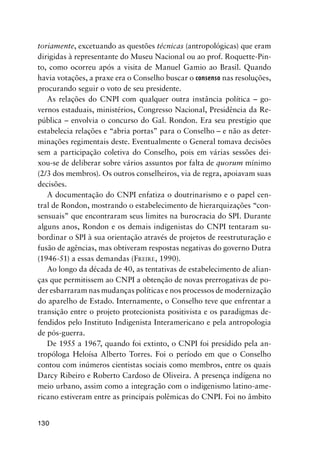 130
toriamente, excetuando as questões técnicas (antropológicas) que eram
dirigidas à representante do Museu Nacional ou ao prof. Roquette-Pin-
to, como ocorreu após a visita de Manuel Gamio ao Brasil. Quando
havia votações, a praxe era o Conselho buscar o consenso nas resoluções,
procurando seguir o voto de seu presidente.
As relações do CNPI com qualquer outra instância política – go-
vernos estaduais, ministérios, Congresso Nacional, Presidência da Re-
pública – envolvia o concurso do Gal. Rondon. Era seu prestígio que
estabelecia relações e “abria portas” para o Conselho – e não as deter-
minações regimentais deste. Eventualmente o General tomava decisões
sem a participação coletiva do Conselho, pois em várias sessões dei-
xou-se de deliberar sobre vários assuntos por falta de quorum mínimo
(2/3 dos membros). Os outros conselheiros, via de regra, apoiavam suas
decisões.
A documentação do CNPI enfatiza o doutrinarismo e o papel cen-
tral de Rondon, mostrando o estabelecimento de hierarquizações “con-
sensuais” que encontraram seus limites na burocracia do SPI. Durante
alguns anos, Rondon e os demais indigenistas do CNPI tentaram su-
bordinar o SPI à sua orientação através de projetos de reestruturação e
fusão de agências, mas obtiveram respostas negativas do governo Dutra
(1946-51) a essas demandas (FREIRE, 1990).
Ao longo da década de 40, as tentativas de estabelecimento de alian-
ças que permitissem ao CNPI a obtenção de novas prerrogativas de po-
der esbarraram nas mudanças políticas e nos processos de modernização
do aparelho de Estado. Internamente, o Conselho teve que enfrentar a
transição entre o projeto protecionista positivista e os paradigmas de-
fendidos pelo Instituto Indigenista Interamericano e pela antropologia
de pós-guerra.
De 1955 a 1967, quando foi extinto, o CNPI foi presidido pela an-
tropóloga Heloísa Alberto Torres. Foi o período em que o Conselho
contou com inúmeros cientistas sociais como membros, entre os quais
Darcy Ribeiro e Roberto Cardoso de Oliveira. A presença indígena no
meio urbano, assim como a integração com o indigenismo latino-ame-
ricano estiveram entre as principais polêmicas do CNPI. Foi no âmbito
 