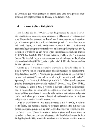 131
do Conselho que foram gestados os planos para uma nova política indi-
genista a ser implementada na FUNAI a partir de 1968.
4 A nova agência indigenista
Em meados dos anos 60, acusações de genocídio de índios, corrup-
ção e ineﬁciência administrativa cercavam o SPI, então investigado por
uma Comissão Parlamentar de Inquérito. O resultado dessa investiga-
ção resultou na punição por demissão ou suspensão de mais de cem ser-
vidores do órgão, incluindo ex-diretores. A crise do SPI coincidiu com
a reformulação do aparato estatal pelos militares após o golpe de 1964,
incluindo a proposta de um novo órgão indigenista gestada no âmbito
do CNPI. No ﬁnal de 1967, foram extintos o SPI, o CNPI e o então
Parque Nacional do Xingu, e seus acervos transferidos para a Fundação
Nacional do Índio (FUNAI), criada pela Lei nº 5.371, de 5 de dezembro
de 1967 (SOUZA LIMA, 2001).
Criada para continuar o exercício da tutela do Estado sobre os ín-
dios, a FUNAI tem os seus princípios de ação baseados no mesmo para-
doxo fundador do SPI: o “respeito à pessoa do índio e às instituições e
comunidades tribais” associado à “aculturação espontânea do índio” e
à promoção da “educação de base apropriada do índio visando sua pro-
gressiva integração na sociedade nacional” (MAGALHÃES, 2003:85-86).
Na prática, tal como o SPI, o respeito à cultura indígena está subordi-
nado à necessidade de integração e o estímulo à mudança (aculturação)
como política prevalece. O foco da ação seria o patrimônio indígena,
renda manipulada para diversos ﬁns, desde o ﬁnanciamento de projetos
indigenistas a iniciativas administrativas.
A 19 de dezembro de 1973 foi sancionada a Lei nº 6.001, o Estatu-
to do Índio, que passou a regular a situação jurídica dos índios e das
comunidades indígenas. Ao legislar sobre direitos civis e políticos, ter-
ras, bens, rendas, educação, cultura, saúde e penalidades que atingem
os índios, o Estatuto manteve a ideologia civilizatória e integracionista
da legislação do SPI, adotando também o arcabouço jurídico tutelar
 