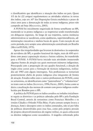 132
e classiﬁcatório que identiﬁcava a situação dos índios no país. Quase
1/3 da lei (22 artigos) regulamentava as atividades relativas às terras
dos índios, cujo art. 65º das Disposições Gerais estabelecia o prazo de
cinco anos para a demarcação de todas as terras indígenas, prazo não
cumprido até hoje (MAGALHÃES, 2003).
A FUNAI foi inicialmente organizada de forma semelhante ao SPI,
mantendo-se os postos indígenas e as inspetorias sendo transformadas
em delegacias regionais. Ao longo de sua trajetória, outras instâncias
administrativas se sucederam, como ajudâncias, superintendências, ad-
ministrações executivas e núcleos locais de apoio. Com exceção de um
curto período, teve sempre uma administração centralizada em Brasília
(MINTER/FUNAI, 1975).
Apesar das irregularidades que levaram às demissões e às suspensões
de servidores do SPI, o quadro funcional do órgão, mais de 600 servi-
dores com pouca capacitação técnica e baixos salários, foi transferido
para a FUNAI. A FUNAI havia iniciado suas atividades instaurando
algumas frentes de atração nas quais morreram inúmeros indigenistas.
Preocupada com a preparação do seu quadro funcional, a direção do
órgão criou cursos para a formação de técnicos indigenistas, realiza-
dos até 1985 com alguns interregnos. Tais proﬁssionais se tornariam
posteriormente chefes de postos indígenas e/ou integrantes de frentes
de atração. Estudos sobre estes e outros proﬁssionais da FUNAI, como
os sertanistas, os identiﬁcariam como “paternalistas” e “voluntaristas”
no trato com os índios (SALDANHA, 1996; FREIRE, 2005), forma como se
daria a atualização das normas de contato com povos indígenas estabe-
lecidas por Rondon para o SPI.
A política da FUNAI para os índios arredios ou isolados inicialmen-
te seguiu as diretrizes e as práticas adotadas pelo SPI e pela Fundação
Brasil Central, através de sertanistas como Francisco Meirelles e os
irmãos Cláudio e Orlando Villas Bôas. O pós-contato sempre levava a
doenças, fome e desespero entre os índios contatados, não só por falta
de políticas desenvolvidas para essa fase, como pela própria pressão
de projetos desenvolvimentistas do regime militar, os quais colocavam
os direitos indígenas como secundários. A tragédia enfrentada pelos
 