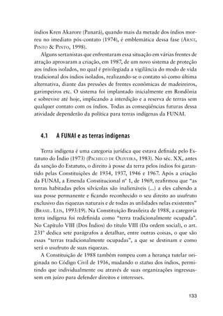 133
índios Kren Akarore (Panará), quando mais da metade dos índios mor-
reu no imediato pós-contato (1974), é emblemática dessa fase (ARNT,
PINTO & PINTO, 1998).
Alguns sertanistas que enfrentaram essa situação em várias frentes de
atração aprovaram a criação, em 1987, de um novo sistema de proteção
aos índios isolados, no qual é privilegiada a vigilância do modo de vida
tradicional dos índios isolados, realizando-se o contato só como última
alternativa, diante das pressões de frentes econômicas de madeireiros,
garimpeiros etc. O sistema foi implantado inicialmente em Rondônia
e sobrevive até hoje, implicando a interdição e a reserva de terras sem
qualquer contato com os índios. Todas as conseqüências futuras dessa
atividade dependerão da política para terras indígenas da FUNAI.
4.1 A FUNAI e as terras indígenas
Terra indígena é uma categoria jurídica que estava deﬁnida pelo Es-
tatuto do Índio (1973) (PACHECO DE OLIVEIRA, 1983). No séc. XX, antes
da sanção do Estatuto, o direito à posse da terra pelos índios foi garan-
tido pelas Constituições de 1934, 1937, 1946 e 1967. Após a criação
da FUNAI, a Emenda Constitucional nº 1, de 1969, reaﬁrmou que “as
terras habitadas pelos silvícolas são inalienáveis (...) a eles cabendo a
sua posse permanente e ﬁcando reconhecido o seu direito ao usufruto
exclusivo das riquezas naturais e de todas as utilidades nelas existentes”
(BRASIL. LEIS, 1993:19). Na Constituição Brasileira de 1988, a categoria
terra indígena foi redeﬁnida como “terra tradicionalmente ocupada”.
No Capítulo VIII (Dos Índios) do título VIII (Da ordem social), o art.
231º dedica sete parágrafos a detalhar, entre outras coisas, o que são
essas “terras tradicionalmente ocupadas”, a que se destinam e como
será o usufruto de suas riquezas.
A Constituição de 1988 também rompeu com a herança tutelar ori-
ginada no Código Civil de 1916, mudando o status dos índios, permi-
tindo que individualmente ou através de suas organizações ingressas-
sem em juízo para defender direitos e interesses.
 