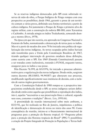 134
Se as reservas indígenas demarcadas pelo SPI eram sobretudo re-
servas de mão-de-obra, o Parque Indígena do Xingu rompeu com essa
perspectiva ao possibilitar, desde 1961, garantir a posse de um territó-
rio comum a vários povos, deﬁnindo seus limites territoriais a partir da
cultura indígena. Foi justamente o Parque do Xingu o primeiro alvo do
regime militar, com a construção da rodovia BR-080, entre Xavantina
e Cachimbo. A estrada atingiu os índios Txukahamãe, semeando doen-
ças e mortes (DAVIS, 1978).
Na época em que isto ocorria, era aprovado no Congresso Nacional o
Estatuto do Índio, normatizando a demarcação de terras para os índios.
Mas só a partir de meados dos anos 70 foi iniciada uma política de regu-
larização das terras indígenas. As terras ocupadas pelos índios haviam
sido transferidas para a União pela Constituição Brasileira de 1967,
tirando qualquer intervenção de governos estaduais dessa deﬁnição,
como ocorria com o SPI. Em 1969 (Emenda Constitucional) passam
a ser tratadas como inalienáveis, restando à FUNAI, enquanto tutora,
assegurar para os índios a sua posse.
Pelo Decreto 76.999, de 8/1/1976, foi iniciado o processo adminis-
trativo para a regularização das terras indígenas. Desde então, surgiram
outros decretos (88.118/83; 94.945/87) que alteraram esse processo,
modiﬁcando signiﬁcativamente suas instâncias de decisão, com a inclu-
são de outros órgãos governamentais.
Com a Constituição Federal de 1988 rompeu-se a perspectiva inte-
gracionista estabelecida desde o SPI: as terras indígenas seriam deﬁni-
das desde então como aquelas que possibilitam a reprodução dos índios,
isto é, aquelas “necessárias a sua preservação física e cultural, segundo
seus usos, costumes e tradições” (BRASIL. LEIS, 1993:16).
A proximidade da reunião internacional sobre meio ambiente, a
ECO-92, que foi realizada no Rio de Janeiro, impulsionou a política
de identiﬁcação e demarcação de terras no início dos anos 90. Como
conseqüência da reunião, iniciou-se o ﬁnanciamento internacional de
programas para a proteção da ﬂoresta tropical. O “Programa piloto
para a proteção das ﬂorestas tropicais do Brasil” (PPG-7) possibilitou
a criação do Projeto Integrado de Proteção às Populações e Terras Indí-
 