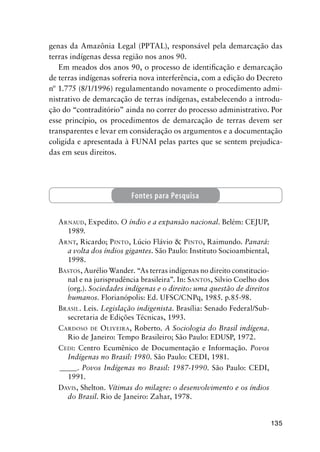 135
genas da Amazônia Legal (PPTAL), responsável pela demarcação das
terras indígenas dessa região nos anos 90.
Em meados dos anos 90, o processo de identiﬁcação e demarcação
de terras indígenas sofreria nova interferência, com a edição do Decreto
nº 1.775 (8/1/1996) regulamentando novamente o procedimento admi-
nistrativo de demarcação de terras indígenas, estabelecendo a introdu-
ção do “contraditório” ainda no correr do processo administrativo. Por
esse princípio, os procedimentos de demarcação de terras devem ser
transparentes e levar em consideração os argumentos e a documentação
coligida e apresentada à FUNAI pelas partes que se sentem prejudica-
das em seus direitos.
ARNAUD, Expedito. O índio e a expansão nacional. Belém: CEJUP,
1989.
ARNT, Ricardo; PINTO, Lúcio Flávio & PINTO, Raimundo. Panará:
a volta dos índios gigantes. São Paulo: Instituto Socioambiental,
1998.
BASTOS, Aurélio Wander. “As terras indígenas no direito constitucio-
nal e na jurisprudência brasileira”. In: SANTOS, Silvio Coelho dos
(org.). Sociedades indígenas e o direito: uma questão de direitos
humanos. Florianópolis: Ed. UFSC/CNPq, 1985. p.85-98.
BRASIL. Leis. Legislação indigenista. Brasília: Senado Federal/Sub-
secretaria de Edições Técnicas, 1993.
CARDOSO DE OLIVEIRA, Roberto. A Sociologia do Brasil indígena.
Rio de Janeiro: Tempo Brasileiro; São Paulo: EDUSP, 1972.
CEDI: Centro Ecumênico de Documentação e Informação. Povos
Indígenas no Brasil: 1980. São Paulo: CEDI, 1981.
_____. Povos Indígenas no Brasil: 1987-1990. São Paulo: CEDI,
1991.
DAVIS, Shelton. Vítimas do milagre: o desenvolvimento e os índios
do Brasil. Rio de Janeiro: Zahar, 1978.
Fontes para Pesquisa
 