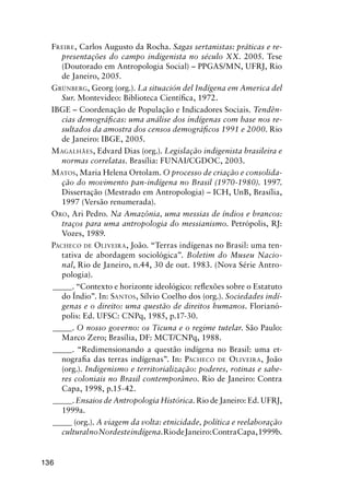 136
FREIRE, Carlos Augusto da Rocha. Sagas sertanistas: práticas e re-
presentações do campo indigenista no século XX. 2005. Tese
(Doutorado em Antropologia Social) – PPGAS/MN, UFRJ, Rio
de Janeiro, 2005.
GRÜNBERG, Georg (org.). La situación del Indígena em America del
Sur. Montevideo: Biblioteca Cientíﬁca, 1972.
IBGE – Coordenação de População e Indicadores Sociais. Tendên-
cias demográﬁcas: uma análise dos indígenas com base nos re-
sultados da amostra dos censos demográﬁcos 1991 e 2000. Rio
de Janeiro: IBGE, 2005.
MAGALHÃES, Edvard Dias (org.). Legislação indigenista brasileira e
normas correlatas. Brasília: FUNAI/CGDOC, 2003.
MATOS, Maria Helena Ortolam. O processo de criação e consolida-
ção do movimento pan-indígena no Brasil (1970-1980). 1997.
Dissertação (Mestrado em Antropologia) – ICH, UnB, Brasília,
1997 (Versão renumerada).
ORO, Ari Pedro. Na Amazônia, uma messias de índios e brancos:
traços para uma antropologia do messianismo. Petrópolis, RJ:
Vozes, 1989.
PACHECO DE OLIVEIRA, João. “Terras indígenas no Brasil: uma ten-
tativa de abordagem sociológica”. Boletim do Museu Nacio-
nal, Rio de Janeiro, n.44, 30 de out. 1983. (Nova Série Antro-
pologia).
_____. “Contexto e horizonte ideológico: reﬂexões sobre o Estatuto
do Índio”. In: SANTOS, Sílvio Coelho dos (org.). Sociedades indí-
genas e o direito: uma questão de direitos humanos. Florianó-
polis: Ed. UFSC: CNPq, 1985, p.17-30.
_____. O nosso governo: os Ticuna e o regime tutelar. São Paulo:
Marco Zero; Brasília, DF: MCT/CNPq, 1988.
_____. “Redimensionando a questão indígena no Brasil: uma et-
nograﬁa das terras indígenas”. In: PACHECO DE OLIVEIRA, João
(org.). Indigenismo e territorialização: poderes, rotinas e sabe-
res coloniais no Brasil contemporâneo. Rio de Janeiro: Contra
Capa, 1998, p.15-42.
_____. Ensaios de Antropologia Histórica. Rio de Janeiro: Ed. UFRJ,
1999a.
_____ (org.). A viagem da volta: etnicidade, política e reelaboração
culturalnoNordesteindígena.RiodeJaneiro:ContraCapa,1999b.
 