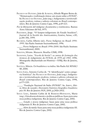 137
PACHECO DE OLIVEIRA, João & ALMEIDA, Alfredo Wagner Berno de.
“Demarcação e reaﬁrmação étnica: um ensaio sobre a FUNAI”.
In: PACHECO DE OLIVEIRA, João (org.). Indigenismo e territoriali-
zação: poderes, rotinas e saberes coloniais no Brasil contempo-
râneo. Rio de Janeiro: Contra Capa, 1998, p.69-123.
Por la liberación del indígena: documentos y testimonios. Buenos
Aires: Ediciones del Sol, 1975.
POZZOBON, Jorge. “O lumpen-indigenismo do Estado brasileiro”.
Journal de la Société des Américanistes, Genéve, Suisse, v.85,
p.281-306, 1999.
RICARDO, Carlos Alberto (ed.). Povos Indígenas no Brasil: 1991-
1995. São Paulo: Instituto Socioambiental, 1996.
_____. Povos Indígenas no Brasil: 1996-2000. São Paulo: Instituto
Socioambiental, 2000.
SABATINI, Silvano. Massacre. Brasília: CIMI, 1998.
SALDANHA, Luiza. “Escola de heróis”: os cursos de formação dos
técnicos de indigenismo da FUNAI, de 1970 até 1985. 1996.
Monograﬁa (Bacharelado em História) – UFRJ, Rio de Janeiro,
1996.
SANTILLI, Márcio. Os brasileiros e os índios. São Paulo: Ed. SENAC/
SP, 2000.
SOUZA LIMA, Antonio Carlos de. “A ‘identiﬁcação’ como catego-
ria histórica”. In: PACHECO DE OLIVEIRA, João (org.). Indigenis-
mo e territorialização: poderes, rotinas e saberes coloniais no
Brasil contemporâneo. Rio de Janeiro: Contra Capa, 1998,
p.171-220.
_____. “Fundação Nacional do Índio (FUNAI)”. In: ABREU, Alzi-
ra Alves de (coord.). Dicionário histórico-biográﬁco brasileiro:
pós-30. Rio de Janeiro: FGV, 2001, p.2426-2432.
SOUZA LIMA, Antonio Carlos de & BARROSO-HOFFMANN, Maria
(org.). Etnodesenvolvimento e políticas públicas: bases para uma
nova política indigenista. Rio de Janeiro: Contra Capa, 2002.
_____. Estado e povos indígenas: bases para uma nova política
indigenista II. Rio de Janeiro: Contra Capa, 2002.
_____. Além da tutela: bases para uma nova política indigenista III.
Rio de Janeiro: Contra Capa, 2002.
 