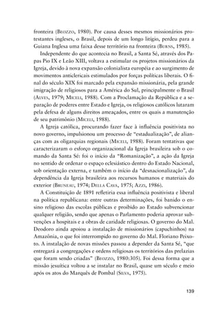 139
fronteira (BEOZZO, 1980). Por causa desses mesmos missionários pro-
testantes ingleses, o Brasil, depois de um longo litígio, perdeu para a
Guiana Inglesa uma faixa desse território na fronteira (BURNS, 1985).
Independente do que acontecia no Brasil, a Santa Sé, através dos Pa-
pas Pio IX e Leão XIII, voltava a estimular os projetos missionários da
Igreja, devido à nova expansão colonialista européia e ao surgimento de
movimentos anticlericais estimulados por forças políticas liberais. O ﬁ-
nal do século XIX foi marcado pela expansão missionária, pela grande
imigração de religiosos para a América do Sul, principalmente o Brasil
(ALVES, 1979; MICELI, 1988). Com a Proclamação da República e a se-
paração de poderes entre Estado e Igreja, os religiosos católicos lutaram
pela defesa de alguns direitos ameaçados, entre os quais a manutenção
de seu patrimônio (MICELI, 1988).
A Igreja católica, procurando fazer face à inﬂuência positivista no
novo governo, impulsionou um processo de “estadualização”, de alian-
ças com as oligarquias regionais (MICELI, 1988). Foram tentativas que
caracterizaram o esforço organizacional da Igreja brasileira sob o co-
mando da Santa Sé: foi o início da “Romanização”, a ação da Igreja
no sentido de ordenar o espaço eclesiástico dentro do Estado Nacional,
sob orientação externa, e também o início da “desnacionalização”, da
dependência da Igreja brasileira aos recursos humanos e materiais do
exterior (BRUNEAU, 1974; DELLA CAVA, 1975; AZZI, 1986).
A Constituição de 1891 reﬂetiria essa inﬂuência positivista e liberal
na política republicana: entre outras determinações, foi banido o en-
sino religioso das escolas públicas e proibido ao Estado subvencionar
qualquer religião, sendo que apenas o Parlamento poderia aprovar sub-
venções a hospitais e a obras de caridade religiosas. O governo do Mal.
Deodoro ainda apoiou a instalação de missionários (capuchinhos) na
Amazônia, o que foi interrompido no governo do Mal. Floriano Peixo-
to. A instalação de novas missões passou a depender da Santa Sé, “que
entregará a congregações e ordens religiosas os territórios das prelazias
que foram sendo criadas” (BEOZZO, 1980:305). Foi dessa forma que a
missão jesuítica voltou a se instalar no Brasil, quase um século e meio
após os atos do Marquês de Pombal (SILVA, 1975).
 