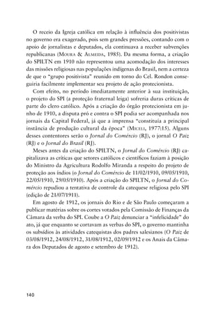 140
O receio da Igreja católica em relação à inﬂuência dos positivistas
no governo era exagerado, pois sem grandes pressões, contando com o
apoio de jornalistas e deputados, ela continuava a receber subvenções
republicanas (MOURA & ALMEIDA, 1985). Da mesma forma, a criação
do SPILTN em 1910 não representou uma acomodação dos interesses
das missões religiosas nas populações indígenas do Brasil, nem a certeza
de que o “grupo positivista” reunido em torno do Cel. Rondon conse-
guiria facilmente implementar seu projeto de ação protecionista.
Com efeito, no período imediatamente anterior à sua instituição,
o projeto do SPI (a proteção fraternal leiga) sofreria duras críticas de
parte do clero católico. Após a criação do órgão protecionista em ju-
nho de 1910, a disputa pró e contra o SPI podia ser acompanhada nos
jornais da Capital Federal, já que a imprensa “constituía a principal
instância de produção cultural da época” (MICELI, 1977:15). Alguns
desses contentores serão o Jornal do Comércio (RJ), o jornal O Paiz
(RJ) e o Jornal do Brasil (RJ).
Meses antes da criação do SPILTN, o Jornal do Comércio (RJ) ca-
pitalizava as críticas que setores católicos e cientíﬁcos faziam à posição
do Ministro da Agricultura Rodolfo Miranda a respeito do projeto de
proteção aos índios (o Jornal do Comércio de 11/02/1910, 09/05/1910,
22/05/1910, 29/05/1910). Após a criação do SPILTN, o Jornal do Co-
mércio repudiou a tentativa de controle da catequese religiosa pelo SPI
(edição de 21/07/1911).
Em agosto de 1912, os jornais do Rio e de São Paulo começaram a
publicar matérias sobre os cortes votados pela Comissão de Finanças da
Câmara da verba do SPI. Coube a O Paiz denunciar a “infelicidade” do
ato, já que enquanto se cortavam as verbas do SPI, o governo mantinha
os subsídios às atividades catequistas dos padres salesianos (O Paiz de
03/08/1912, 24/08/1912, 31/08/1912, 02/09/1912 e os Anais da Câma-
ra dos Deputados de agosto e setembro de 1912).
 