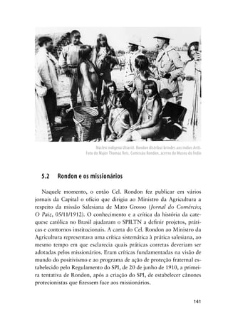 141
5.2 Rondon e os missionários
Naquele momento, o então Cel. Rondon fez publicar em vários
jornais da Capital o ofício que dirigiu ao Ministro da Agricultura a
respeito da missão Salesiana de Mato Grosso (Jornal do Comércio;
O Paiz, 05/11/1912). O conhecimento e a crítica da história da cate-
quese católica no Brasil ajudaram o SPILTN a deﬁnir projetos, práti-
cas e contornos institucionais. A carta do Cel. Rondon ao Ministro da
Agricultura representava uma crítica sistemática à prática salesiana, ao
mesmo tempo em que esclarecia quais práticas corretas deveriam ser
adotadas pelos missionários. Eram críticas fundamentadas na visão de
mundo do positivismo e ao programa de ação de proteção fraternal es-
tabelecido pelo Regulamento do SPI, de 20 de junho de 1910, a primei-
ra tentativa de Rondon, após a criação do SPI, de estabelecer cânones
protecionistas que ﬁzessem face aos missionários.
Núcleo indígena Utiarití. Rondon distribui brindes aos índios Arití.
Foto do Major Thomaz Reis. Comissão Rondon, acervo do Museu do Índio
 
