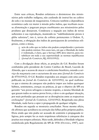 142
Entre suas críticas, Rondon enfatizava o desinteresse dos missio-
nários pelo trabalho indígena, não cuidando de instruí-los no cultivo
do solo e no manejo de maquinários. Criticava também a dependência
econômica cada vez maior à missão pelos índios, que recebiam escas-
sa alimentação e pagavam preços exorbitantes aos missionários pelos
produtos que desejavam. Condenava a negação aos índios de terras
suﬁcientes à sua reprodução, mantendo-os “indeﬁnidamente presos à
gleba salesiana”, isto é, terras da colônia pertencentes à Ordem. E,
ﬁnalmente, a obrigação dos índios de participarem de cerimônias reli-
giosas, como a missa,
acto de culto que os índios não podem comprehender e portanto
não podem estimar. Em casos taes, em que a liberdade do índio
é violentada, é claro, que o Serviço (SPI) deve intervir, para res-
tabelecer em toda a sua superioridade as normas republicanas
(Jornal do Comércio, RJ, 05/11/1912).
Com a divulgação desse ofício, as posições do Cel. Rondon foram
combatidas pelo presidente do Centro Católico do Brasil, Lacerda de
Almeida, que o acusou de atacar o catolicismo brasileiro, estando a ser-
viço da maçonaria com o sectarismo de seus atos (Jornal do Comércio
de 07/11/1912). O Cel. Rondon respondeu aos ataques com uma carta
publicada no Jornal do Comércio de 12/11/1912, na qual reaﬁrma-
va que o sistema de catequese não poderia impor aos índios quaisquer
hábitos, sentimentos, crenças ou práticas, já que o objetivo do SPI era
garantir “aos povos selvagens o mesmo respeito, a mesma liberdade de
que gozam todos os outros povos livres, e deve-o em qualquer situação,
por mais profundas que possam ser as divergências entre as respectivas
civilizações” (Jornal do Comércio, 12/11/1912). Respeitada esta plena
liberdade, nada havia a opor à propaganda de qualquer religião.
Rondon em seguida se mostraria conciliador. Nesse mesmo ofício,
ele aﬁrmou que acreditava na correção das falhas pelos próprios padres.
Dizia ainda que não podia ser acusado de contrário à propaganda re-
ligiosa, pois sempre fez as mais respeitosas referências à catequese dos
jesuítas nos tempos coloniais. Mais tarde, defendeu a liberdade religiosa
estabelecida pelo Regulamento do SPI de 1936 (OLIVEIRA, 1947), acei-
 