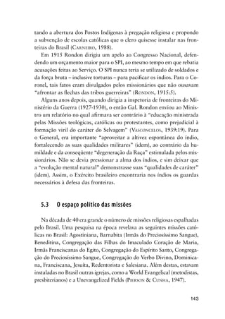 143
tando a abertura dos Postos Indígenas à pregação religiosa e propondo
a subvenção de escolas católicas que o clero quisesse instalar nas fron-
teiras do Brasil (CARNEIRO, 1988).
Em 1915 Rondon dirigiu um apelo ao Congresso Nacional, defen-
dendo um orçamento maior para o SPI, ao mesmo tempo em que rebatia
acusações feitas ao Serviço. O SPI nunca teria se utilizado de soldados e
da força bruta – inclusive torturas – para paciﬁcar os índios. Para o Co-
ronel, tais fatos eram divulgados pelos missionários que não ousavam
“afrontar as ﬂechas das tribos guerreiras” (RONDON, 1915:5).
Alguns anos depois, quando dirigia a inspetoria de fronteiras do Mi-
nistério da Guerra (1927-1930), o então Gal. Rondon enviou ao Minis-
tro um relatório no qual aﬁrmava ser contrário à “educação ministrada
pelas Missões teológicas, católicas ou protestantes, como prejudicial à
formação viril do caráter do Selvagem” (VASCONCELOS, 1939:19). Para
o General, era importante “aproveitar a altivez espontânea do índio,
fortalecendo as suas qualidades militares” (idem), ao contrário da hu-
mildade e da conseqüente “degeneração da Raça” estimulada pelos mis-
sionários. Não se devia pressionar a alma dos índios, e sim deixar que
a “evolução mental natural” demonstrasse suas “qualidades de caráter”
(idem). Assim, o Exército brasileiro encontraria nos índios os guardas
necessários à defesa das fronteiras.
5.3 O espaço político das missões
Na década de 40 era grande o número de missões religiosas espalhadas
pelo Brasil. Uma pesquisa na época revelava as seguintes missões cató-
licas no Brasil: Agostiniana, Barnabita (Irmãs do Preciosíssimo Sangue),
Beneditina, Congregação das Filhas do Imaculado Coração de Maria,
Irmãs Franciscanas do Egito, Congregação do Espírito Santo, Congrega-
ção do Preciosíssimo Sangue, Congregação do Verbo Divino, Dominica-
na, Franciscana, Jesuíta, Redentorista e Salesiana. Além destas, estavam
instaladas no Brasil outras igrejas, como a World Evangelical (metodistas,
presbiterianos) e a Unevangelized Fields (PIERSON & CUNHA, 1947).
 