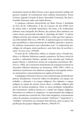 145
missionária inicial em Mato Grosso, com o apoio material e político do
governo estadual. Aí constituíram cinco colônias missionárias: Tereza
Cristina, Sagrado Coração de Jesus, Imaculada Conceição, São José e
Gratidão Nacional, todas com índios Bororo.
A catequese salesiana desenvolvida em Mato Grosso é detalhada
no livro do Pe. Colbacchini, À luz do Cruzeiro do Sul (1939), livro
de relatos sobre a atividade missionária. No texto, o Pe. Colbacchini
elaborou uma etnograﬁa dos Bororo, das práticas ditas totêmicas aos
cantos rituais, procurando entender a “psicologia do índio”. A cultura
indígena merecia uma atenção compreensiva, ainda que fosse suposta a
sua inferioridade (MENEZES, 1985:50). A sedentarização era valorizada,
pois possibilitava o desenvolvimento de trabalhos agrícolas e pastoris.
Os atributos missionários mais salientados eram “a compreensão psi-
cológica do selvagem, muita paciência e uma forte dose de sacrifício e
amor” (COLBACCHINI, 1939:60).
O texto do Pe. Colbacchini reﬂetia as relações entre o Estado bra-
sileiro e as Missões Salesianas naquela conjuntura. Da busca inicial de
auxílios e subvenções federais, quando eram atacados por inúmeros
grupos liberais e anticlericais através de campanhas jornalísticas (RO-
DRIGUES, 1982), até se tornarem instrumentos de ocupação territorial na
Amazônia (Missões Salesianas no Amazonas, 1942; 1950 e 1965), os
salesianos mantiveram seus objetivos catequéticos convergindo interes-
ses missionários e governamentais nas regiões de fronteira.
A pedagogia missionária buscava uma uniformização produzida por
práticas disciplinares. Converter índios era disciplinar seu espaço, seu
trabalho, a educação e as crenças indígenas. Era submeter o espaço
indígena ao espaço da missão, tornar eﬁcaz o trabalho indígena pelo
ensino de técnicas produtivas. Entre as várias produções etnográﬁcas
dos missionários católicos destaca-se o estudo das línguas indígenas.
Necessitava-se conhecer as categorias e as representações dos indígenas
sobre o mundo para convertê-los. Uma visão antagônica, extremamente
crítica da catequese, encontrou no entanto “ineﬁcácia”, “inoperância” e
“malôgro” missionário nas situações mais diversas, entre as quais a da
paciﬁcação dos grupos indígenas (RIBEIRO, 1962:14-17).
 