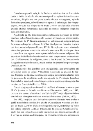 146
O estímulo papal à criação de Prelazias missionárias na Amazônia
desde o início do século não mudou o perﬁl da ação missionária: con-
servadora, dirigida em sua quase totalidade por estrangeiros, agia de
forma independente, subordinando-se apenas à orientação das congre-
gações. No Alto Rio Negro ou em Mato Grosso, os salesianos atuavam
criando oﬁcinas mecânicas e educando as crianças indígenas longe dos
pais, em internatos.
Na década de 30, dois missionários salesianos morreram ao tentar
paciﬁcar índios Xavante, adotando técnicas arriscadas de aproximação.
No contexto da 2ª. Guerra, missionários salesianos de origem italiana
foram acusados pelos militares do SPI de divulgarem a doutrina fascista
nos internatos indígenas (FREIRE, 1990). O confronto entre missioná-
rios e indigenistas manteve-se acirrado nos anos 40, tendo por foco
o controle (e em alguns casos a propriedade) das terras indígenas. Os
sacrifícios individuais dos missionários nem sempre eram recompensa-
dos. O aldeamento de indígenas, como o dos Kayapó de Conceição do
Araguaia no início do século, podia acabar em extermínio por doenças
(RIBEIRO, 1979).
Independente dos conﬂitos com indigenistas, que envolveram até
sertanistas como os irmãos Villas Bôas e o projeto de criação do Par-
que Indígena do Xingu, os salesianos sempre estreitaram relações com
os governos da república, tendo conseguido do Presidente Juscelino
Kubitschek a sanção de uma lei que apoiava as obras assistenciais das
missões na Amazônia (PREZIA, 2003).
Outras congregações missionárias católicas adotaram o mesmo per-
ﬁl. Os jesuítas da Missão Anchieta em Diamantino (MT), em 1945,
criaram um centro educacional em Utiariti (MT) cujo objetivo último
era civilizar e integrar os índios à sociedade nacional (PREZIA, 2003).
Em 1952, surgiram duas iniciativas que contribuíram para mudar o
perﬁl missionário católico. Foi criada a Conferência Nacional dos Bis-
pos do Brasil (CNBB), enquanto chegavam ao país, instalando-se junto
aos índios Tapirapé (MT), as Irmãzinhas de Jesus de Charles de Fou-
cault. Por sua linha de ação nada impuseram aos índios, colocando-se
à serviço da comunidade indígena, na primeira experiência espontânea
 