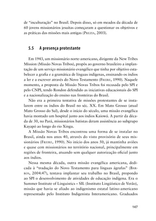 147
de “inculturação” no Brasil. Depois disso, só em meados da década de
60 jovens missionários jesuítas começaram a questionar os objetivos e
as práticas das missões mais antigas (PREZIA, 2003).
5.5 A presença protestante
Em 1943, um missionário norte-americano, dirigente da New Tribes
Mission (Missão Novas Tribos), propôs ao governo brasileiro a implan-
tação de um serviço missionário evangélico que tinha por objetivo esta-
belecer a graﬁa e a gramática de línguas indígenas, ensinando os índios
a ler e a escrever através do Novo Testamento (FREIRE, 1990). Naquele
momento, a proposta da Missão Novas Tribos foi recusada pelo SPI e
pelo CNPI, tendo Rondon defendido as iniciativas educacionais do SPI
e a nacionalização do ensino nas fronteiras do Brasil.
Não era a primeira tentativa de missões protestantes de se insta-
larem entre os índios do Brasil no séc. XX. Em Mato Grosso (atual
Mato Grosso do Sul), desde o início do século, uma missão evangélica
havia montado um hospital junto aos índios Kaiowá. A partir da déca-
da de 30, no Pará, missionários batistas deram assistência ao subgrupo
Kayapó ao longo do rio Xingu.
A Missão Novas Tribos encontrou uma forma de se instalar no
Brasil, ainda nos anos 40, através do visto provisório de seus mis-
sionários (FREIRE, 1990). No início dos anos 50, já mantinha aviões
e quase cem missionários no território nacional, principalmente em
regiões de fronteira, atuando sem qualquer autorização oﬁcial junto
aos índios.
Nessa mesma década, outra missão evangélica americana, dedi-
cada à “tradução do Novo Testamento para línguas ágrafas” (BAR-
ROS, 2004:47), tentava implantar seu trabalho no Brasil, propondo
ao SPI o desenvolvimento de atividades de educação indígena. Era o
Summer Institute of Linguistics – SIL (Instituto Lingüístico de Verão),
missão que havia se aliado ao indigenismo estatal latino-americano
representado pelo Instituto Indigenista Interamericano. Graduados
 