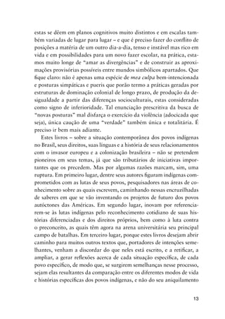 13
estas se dêem em planos cognitivos muito distintos e em escalas tam-
bém variadas de lugar para lugar – e que é preciso fazer do conﬂito de
posições a matéria de um outro dia-a-dia, tenso e instável mas rico em
vida e em possibilidades para um novo fazer escolar, na prática, esta-
mos muito longe de “amar as divergências” e de construir as aproxi-
mações provisórias possíveis entre mundos simbólicos apartados. Que
ﬁque claro: não é apenas uma espécie de mea culpa bem-intencionada
e posturas simpáticas e pueris que porão termo a práticas geradas por
estruturas de dominação colonial de longo prazo, de produção da de-
sigualdade a partir das diferenças socioculturais, estas consideradas
como signo de inferioridade. Tal enunciação prescritiva da busca de
“novas posturas” mal disfarça o exercício da violência (adocicada que
seja), única caução de uma “verdade” também única e totalitária. É
preciso ir bem mais adiante.
Estes livros – sobre a situação contemporânea dos povos indígenas
no Brasil, seus direitos, suas línguas e a história de seus relacionamentos
com o invasor europeu e a colonização brasileira – não se pretendem
pioneiros em seus temas, já que são tributários de iniciativas impor-
tantes que os precedem. Mas por algumas razões marcam, sim, uma
ruptura. Em primeiro lugar, dentre seus autores ﬁguram indígenas com-
prometidos com as lutas de seus povos, pesquisadores nas áreas de co-
nhecimento sobre as quais escrevem, caminhando nessas encruzilhadas
de saberes em que se vão inventando os projetos de futuro dos povos
autóctones das Américas. Em segundo lugar, inovam por referencia-
rem-se às lutas indígenas pelo reconhecimento cotidiano de suas his-
tórias diferenciadas e dos direitos próprios, bem como à luta contra
o preconceito, as quais têm agora na arena universitária seu principal
campo de batalhas. Em terceiro lugar, porque estes livros desejam abrir
caminho para muitos outros textos que, portadores de intenções seme-
lhantes, venham a discordar do que neles está escrito, e a retiﬁcar, a
ampliar, a gerar reﬂexões acerca de cada situação especíﬁca, de cada
povo especíﬁco, de modo que, se surgirem semelhanças nesse processo,
sejam elas resultantes da comparação entre os diferentes modos de vida
e histórias especíﬁcas dos povos indígenas, e não do seu aniquilamento
 