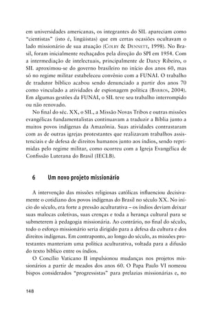 148
em universidades americanas, os integrantes do SIL apareciam como
“cientistas” (isto é, lingüistas) que em certas ocasiões ocultavam o
lado missionário de sua atuação (COLBY & DENNETT, 1998). No Bra-
sil, foram inicialmente rechaçados pela direção do SPI em 1954. Com
a intermediação de intelectuais, principalmente de Darcy Ribeiro, o
SIL aproximou-se do governo brasileiro no início dos anos 60, mas
só no regime militar estabeleceu convênio com a FUNAI. O trabalho
de tradutor bíblico acabou sendo denunciado a partir dos anos 70
como vinculado a atividades de espionagem política (BARROS, 2004).
Em algumas gestões da FUNAI, o SIL teve seu trabalho interrompido
ou não renovado.
No ﬁnal do séc. XX, o SIL, a Missão Novas Tribos e outras missões
evangélicas fundamentalistas continuavam a traduzir a Bíblia junto a
muitos povos indígenas da Amazônia. Suas atividades contrastaram
com as de outras igrejas protestantes que realizavam trabalhos assis-
tenciais e de defesa de direitos humanos junto aos índios, sendo repri-
midas pelo regime militar, como ocorreu com a Igreja Evangélica de
Conﬁssão Luterana do Brasil (IECLB).
6 Um novo projeto missionário
A intervenção das missões religiosas católicas inﬂuenciou decisiva-
mente o cotidiano dos povos indígenas do Brasil no século XX. No iní-
cio do século, era forte a pressão aculturativa – os índios deviam deixar
suas malocas coletivas, suas crenças e toda a herança cultural para se
submeterem à pedagogia missionária. Ao contrário, no ﬁnal do século,
todo o esforço missionário seria dirigido para a defesa da cultura e dos
direitos indígenas. Em contraponto, ao longo do século, as missões pro-
testantes manteriam uma política aculturativa, voltada para a difusão
do texto bíblico entre os índios.
O Concílio Vaticano II impulsionou mudanças nos projetos mis-
sionários a partir de meados dos anos 60. O Papa Paulo VI nomeou
bispos considerados “progressistas” para prelazias missionárias e, no
 