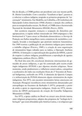 149
ﬁm da década, a CNBB ganhou um presidente com esse mesmo perﬁl,
D. Aluísio Lorscheider. Com a encíclica “Gaudium et Spes”, passou-se
a valorizar a cultura indígena, surgindo as primeiras propostas de “en-
carnação” missionária. Em Medellín, na Colômbia, a II Conferência do
Episcopado Latino-Americano (1968) chamou a atenção dos católicos
para os marginalizados sociais. No Brasil, a CNBB criou o Secretariado
Nacional de Atividade Missionária (SNAM) (PREZIA, 2003).
Isto acontecia enquanto avançava a ocupação da Amazônia por
agropecuárias, o regime militar instaurado em 1964 empregava o Ato
Institucional nº 5 para cassar as liberdades democráticas e o Serviço de
Proteção aos Índios mergulhava numa conjuntura de escândalos e cor-
rupção, levando a investigações que puniram inúmeros funcionários.
Em 1969 ocorreu a publicação de um diretório indígena para orientar
o trabalho religioso (PEREIRA, 1969) e a criação de uma organização
de missionários leigos voltados para os índios, a Operação Anchieta
(OPAN). A formação e a especialização dos quadros da OPAN, a partir
do respeito à cultura indígena, possibilitaram a reprodução de agentes
indigenistas católicos (PREZIA, 2003).
No ﬁnal dos anos 60, circularam denúncias internacionais de ge-
nocídio de povos indígenas, o que foi contestado pelo recém-criado
órgão indigenista (FUNAI) e por algumas missões religiosas. Nesse
momento, ainda predominava a inﬂuência conservadora, catequética
e aculturativa do índio nas resoluções ﬁnais do 2º Encontro de Pasto-
ral Indigenista, realizado em 1970. A demissão de Queirós Campos
e a militarização da FUNAI afastaram alguns missionários do órgão
indigenista. Em 1972, um encontro missionário latino-americano em
Assunção (Paraguai) reconheceu erros missionários denunciados por
antropólogos no Encontro de Barbados I (1971), propondo a partir
de então o apoio às organizações indígenas. Ainda em 1972, missio-
nários da OPAN participaram da criação do Conselho Indigenista
Missionário (CIMI).
Em 1972, a igreja católica no Brasil viu crescer uma divisão interna
entre religiosos progressistas, adeptos das propostas da “teologia da li-
bertação” que eram difundidas pela América Latina, e os religiosos que
 