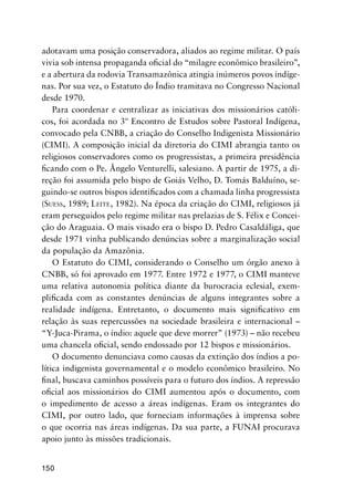 150
adotavam uma posição conservadora, aliados ao regime militar. O país
vivia sob intensa propaganda oﬁcial do “milagre econômico brasileiro”,
e a abertura da rodovia Transamazônica atingia inúmeros povos indíge-
nas. Por sua vez, o Estatuto do Índio tramitava no Congresso Nacional
desde 1970.
Para coordenar e centralizar as iniciativas dos missionários católi-
cos, foi acordada no 3º Encontro de Estudos sobre Pastoral Indígena,
convocado pela CNBB, a criação do Conselho Indigenista Missionário
(CIMI). A composição inicial da diretoria do CIMI abrangia tanto os
religiosos conservadores como os progressistas, a primeira presidência
ﬁcando com o Pe. Ângelo Venturelli, salesiano. A partir de 1975, a di-
reção foi assumida pelo bispo de Goiás Velho, D. Tomás Balduíno, se-
guindo-se outros bispos identiﬁcados com a chamada linha progressista
(SUESS, 1989; LEITE, 1982). Na época da criação do CIMI, religiosos já
eram perseguidos pelo regime militar nas prelazias de S. Félix e Concei-
ção do Araguaia. O mais visado era o bispo D. Pedro Casaldáliga, que
desde 1971 vinha publicando denúncias sobre a marginalização social
da população da Amazônia.
O Estatuto do CIMI, considerando o Conselho um órgão anexo à
CNBB, só foi aprovado em 1977. Entre 1972 e 1977, o CIMI manteve
uma relativa autonomia política diante da burocracia eclesial, exem-
pliﬁcada com as constantes denúncias de alguns integrantes sobre a
realidade indígena. Entretanto, o documento mais signiﬁcativo em
relação às suas repercussões na sociedade brasileira e internacional –
“Y-Juca-Pirama, o índio: aquele que deve morrer” (1973) – não recebeu
uma chancela oﬁcial, sendo endossado por 12 bispos e missionários.
O documento denunciava como causas da extinção dos índios a po-
lítica indigenista governamental e o modelo econômico brasileiro. No
ﬁnal, buscava caminhos possíveis para o futuro dos índios. A repressão
oﬁcial aos missionários do CIMI aumentou após o documento, com
o impedimento de acesso a áreas indígenas. Eram os integrantes do
CIMI, por outro lado, que forneciam informações à imprensa sobre
o que ocorria nas áreas indígenas. Da sua parte, a FUNAI procurava
apoio junto às missões tradicionais.
 