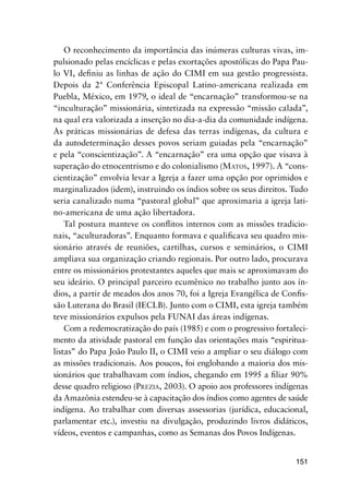 151
O reconhecimento da importância das inúmeras culturas vivas, im-
pulsionado pelas encíclicas e pelas exortações apostólicas do Papa Pau-
lo VI, deﬁniu as linhas de ação do CIMI em sua gestão progressista.
Depois da 2ª Conferência Episcopal Latino-americana realizada em
Puebla, México, em 1979, o ideal de “encarnação” transformou-se na
“inculturação” missionária, sintetizada na expressão “missão calada”,
na qual era valorizada a inserção no dia-a-dia da comunidade indígena.
As práticas missionárias de defesa das terras indígenas, da cultura e
da autodeterminação desses povos seriam guiadas pela “encarnação”
e pela “conscientização”. A “encarnação” era uma opção que visava à
superação do etnocentrismo e do colonialismo (MATOS, 1997). A “cons-
cientização” envolvia levar a Igreja a fazer uma opção por oprimidos e
marginalizados (idem), instruindo os índios sobre os seus direitos. Tudo
seria canalizado numa “pastoral global” que aproximaria a igreja lati-
no-americana de uma ação libertadora.
Tal postura manteve os conﬂitos internos com as missões tradicio-
nais, “aculturadoras”. Enquanto formava e qualiﬁcava seu quadro mis-
sionário através de reuniões, cartilhas, cursos e seminários, o CIMI
ampliava sua organização criando regionais. Por outro lado, procurava
entre os missionários protestantes aqueles que mais se aproximavam do
seu ideário. O principal parceiro ecumênico no trabalho junto aos ín-
dios, a partir de meados dos anos 70, foi a Igreja Evangélica de Conﬁs-
são Luterana do Brasil (IECLB). Junto com o CIMI, esta igreja também
teve missionários expulsos pela FUNAI das áreas indígenas.
Com a redemocratização do país (1985) e com o progressivo fortaleci-
mento da atividade pastoral em função das orientações mais “espiritua-
listas” do Papa João Paulo II, o CIMI veio a ampliar o seu diálogo com
as missões tradicionais. Aos poucos, foi englobando a maioria dos mis-
sionários que trabalhavam com índios, chegando em 1995 a ﬁliar 90%
desse quadro religioso (PREZIA, 2003). O apoio aos professores indígenas
da Amazônia estendeu-se à capacitação dos índios como agentes de saúde
indígena. Ao trabalhar com diversas assessorias (jurídica, educacional,
parlamentar etc.), investiu na divulgação, produzindo livros didáticos,
vídeos, eventos e campanhas, como as Semanas dos Povos Indígenas.
 