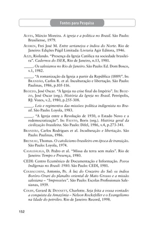 152
ALVES, Márcio Moreira. A igreja e a política no Brasil. São Paulo:
Brasiliense, 1979.
AUDRIN, Frei José M. Entre sertanejos e índios do Norte. Rio de
Janeiro: Edições Púgil Limitada: Livraria Agir Editora, 1946.
AZZI, Riolando. “Presença da Igreja Católica na sociedade brasilei-
ra”. Cadernos do ISER, Rio de Janeiro, n.13, 1981.
_____. Os salesianos no Rio de Janeiro. São Paulo: Ed. Dom Bosco,
v.1, 1982.
_____. “A romanização da Igreja a partir da República (1889)”. In:
BRANDÃO, Carlos R. et al. Inculturação e libertação. São Paulo:
Paulinas, 1986, p.105-116.
BEOZZO, José Oscar. “A Igreja na crise ﬁnal do Império”. In: BEOZ-
ZO, José Oscar (org.). História da Igreja no Brasil. Petrópolis,
RJ: Vozes, v.2, 1980, p.255-308.
_____. Leis e regimentos das missões: política indigenista no Bra-
sil. São Paulo: Loyola, 1983.
_____. “A Igreja entre a Revolução de 1930, o Estado Novo e a
redemocratização”. In: FAUSTO, Boris (org.). História geral da
civilização brasileira. São Paulo: Difel, 1986, v.4, p.273-341.
BRANDÃO, Carlos Rodrigues et al. Inculturação e libertação. São
Paulo: Paulinas, 1986.
BRUNEAU, Thomas. O catolicismo brasileiro em época de transição.
São Paulo: Loyola, 1974.
CASALDÁLIGA, D. Pedro et al. “Missa da terra sem males”. Rio de
Janeiro: Tempo e Presença, 1980.
CEDI: Centro Ecumênico de Documentação e Informação. Povos
Indígenas no Brasil: 1980. São Paulo: CEDI, 1981.
COLBACCHINI, Antonio, Pe. À luz do Cruzeiro do Sul: os índios
Borôro-Orari do planalto oriental de Mato Grosso e a missão
salesiana – “Impressões”. São Paulo: Escolas Proﬁssionais Sale-
sianas, 1939.
COLBY, Gerard & DENNETT, Charlotte. Seja feita a vossa vontade:
a conquista da Amazônia – Nelson Rockefeller e o Evangelismo
na Idade do petróleo. Rio de Janeiro: Record, 1998.
Fontes para Pesquisa
 