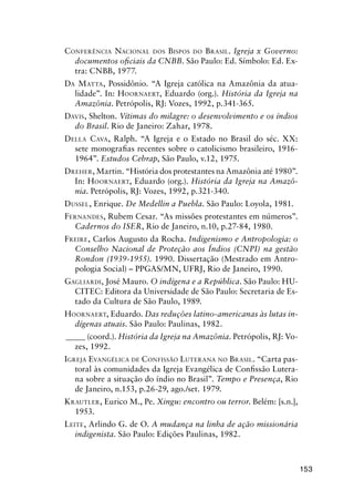153
CONFERÊNCIA NACIONAL DOS BISPOS DO BRASIL. Igreja x Governo:
documentos oﬁciais da CNBB. São Paulo: Ed. Símbolo: Ed. Ex-
tra: CNBB, 1977.
DA MATTA, Possidônio. “A Igreja católica na Amazônia da atua-
lidade”. In: HOORNAERT, Eduardo (org.). História da Igreja na
Amazônia. Petrópolis, RJ: Vozes, 1992, p.341-365.
DAVIS, Shelton. Vítimas do milagre: o desenvolvimento e os índios
do Brasil. Rio de Janeiro: Zahar, 1978.
DELLA CAVA, Ralph. “A Igreja e o Estado no Brasil do séc. XX:
sete monograﬁas recentes sobre o catolicismo brasileiro, 1916-
1964”. Estudos Cebrap, São Paulo, v.12, 1975.
DREHER, Martin. “História dos protestantes na Amazônia até 1980”.
In: HOORNAERT, Eduardo (org.). História da Igreja na Amazô-
nia. Petrópolis, RJ: Vozes, 1992, p.321-340.
DUSSEL, Enrique. De Medellin a Puebla. São Paulo: Loyola, 1981.
FERNANDES, Rubem Cesar. “As missões protestantes em números”.
Cadernos do ISER, Rio de Janeiro, n.10, p.27-84, 1980.
FREIRE, Carlos Augusto da Rocha. Indigenismo e Antropologia: o
Conselho Nacional de Proteção aos Índios (CNPI) na gestão
Rondon (1939-1955). 1990. Dissertação (Mestrado em Antro-
pologia Social) – PPGAS/MN, UFRJ, Rio de Janeiro, 1990.
GAGLIARDI, José Mauro. O indígena e a República. São Paulo: HU-
CITEC: Editora da Universidade de São Paulo: Secretaria de Es-
tado da Cultura de São Paulo, 1989.
HOORNAERT, Eduardo. Das reduções latino-americanas às lutas in-
dígenas atuais. São Paulo: Paulinas, 1982.
_____ (coord.). História da Igreja na Amazônia. Petrópolis, RJ: Vo-
zes, 1992.
IGREJA EVANGÉLICA DE CONFISSÃO LUTERANA NO BRASIL. “Carta pas-
toral às comunidades da Igreja Evangélica de Conﬁssão Lutera-
na sobre a situação do índio no Brasil”. Tempo e Presença, Rio
de Janeiro, n.153, p.26-29, ago./set. 1979.
KRAUTLER, Eurico M., Pe. Xingu: encontro ou terror. Belém: [s.n.],
1953.
LEITE, Arlindo G. de O. A mudança na linha de ação missionária
indigenista. São Paulo: Edições Paulinas, 1982.
 