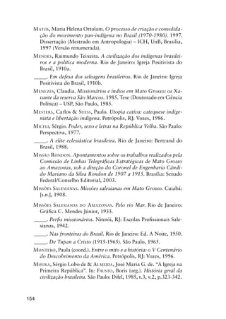 154
MATOS, Maria Helena Ortolam. O processo de criação e consolida-
ção do movimento pan-indígena no Brasil (1970-1980). 1997.
Dissertação (Mestrado em Antropologia) – ICH, UnB, Brasília,
1997 (Versão renumerada).
MENDES, Raimundo Teixeira. A civilização dos indígenas brasilei-
ros e a política moderna. Rio de Janeiro: Igreja Positivista do
Brasil, 1910a.
_____. Em defesa dos selvagens brasileiros. Rio de Janeiro: Igreja
Positivista do Brasil, 1910b.
MENEZES, Claudia. Missionários e índios em Mato Grosso: os Xa-
vante da reserva São Marcos. 1985. Tese (Doutorado em Ciência
Política) – USP, São Paulo, 1985.
MESTERS, Carlos & SUESS, Paulo. Utopia cativa: catequese indige-
nista e libertação indígena. Petrópolis, RJ: Vozes, 1986.
MICELI, Sérgio. Poder, sexo e letras na República Velha. São Paulo:
Perspectiva, 1977.
_____. A elite eclesiástica brasileira. Rio de Janeiro: Bertrand do
Brasil, 1988.
MISSÃO RONDON. Apontamentos sobre os trabalhos realizados pela
Comissão de Linhas Telegráﬁcas Estratégicas de Mato Grosso
ao Amazonas, sob a direção do Coronel de Engenharia Cândi-
do Mariano da Silva Rondon de 1907 a 1915. Brasília: Senado
Federal/Conselho Editorial, 2003.
MISSÕES SALESIANAS. Missões salesianas em Mato Grosso. Cuiabá:
[s.n.], 1908.
MISSÕES SALESIANAS DO AMAZONAS. Pelo rio Mar. Rio de Janeiro:
Gráﬁca C. Mendes Júnior, 1933.
_____. Perﬁs missionários. Niterói, RJ: Escolas Proﬁssionais Sale-
sianas, 1942.
_____. Nas fronteiras do Brasil. Rio de Janeiro: Ed. A Noite, 1950.
_____. De Tupan a Cristo (1915-1965). São Paulo, 1965.
MONTERO, Paula (coord.). Entre o mito e a história: o V Centenário
do Descobrimento da América. Petrópolis, RJ: Vozes, 1996.
MOURA, Sérgio Lobo de & ALMEIDA, José Maria G. de. “A Igreja na
Primeira República”. In: FAUSTO, Boris (org.). História geral da
civilização brasileira. São Paulo: Difel, 1985, t.3, v.2, p.323-342.
 