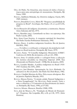155
ORO, Ari Pedro. Na Amazônia, uma messias de índios e brancos:
traços para uma antropologia do messianismo. Petrópolis, RJ:
Vozes, 1989.
PEREIRA, Adalberto Holanda, S.J. Diretório indígena. Uiariti, MT,
1969. (mimeo).
PIERSON, Donald & CUNHA, Mário W. “Pesquisa e possibilidade de
pesquisa no Brasil”. Sociologia, São Paulo, v.9, n.3, p.233-256,
1947.
Por la liberación del indígena: documentos y testimonios. Buenos
Aires: Ediciones del Sol, 1975.
PREZIA, Benedito (org.). Caminhando na luta e na esperança. São
Paulo: Loyola, 2003.
REIS, Artur Cesar Ferreira. A conquista espiritual da Amazônia.
São Paulo: Escolas Proﬁssionais Salesianas, 1942.
RIBEIRO, Darcy. A política indigenista brasileira. Rio de Janeiro:
SIA/MA, 1962.
_____. Os índios e a civilização: a integração das populações indí-
genas no Brasil moderno. Petrópolis, RJ: Vozes, 1979.
RICARDO, Fanny. “O Conselho Indigenista Missionário (CIMI)”.
Cadernos do ISER, Rio de Janeiro, n.10, p.1-25, 1980.
RIZZINI, Irma. O cidadão polido e o selvagem bruto: a educação
dos meninos desvalidos na Amazônia Imperial. 2004. Tese
(Doutorado em História Social) – UFRJ, Rio de Janeiro, 2004.
ROCHA, Leandro Mendes. A política indigenista no Brasil: 1930-
1967. Goiânia: Ed. UFG, 2003.
RODRIGUES, José Honório. Apresentação. In: AZZI, Riolando. Os
salesianos no Rio de Janeiro. São Paulo: Ed. Dom Bosco, 1982.
RONDON, Cândido Mariano da Silva. Pelos nossos aborígenes. Rio
de Janeiro: Papelaria Macedo, 1915.
RUFINO, Marcos Pereira. “A missão calada: Pastoral Indigenista e
a Nova Evangelização”. In: MONTERO, Paula (coord.). Entre o
mito e a História: o V Centenário do Descobrimento da Améri-
ca. Petrópolis, RJ: Vozes, 1996, p.137-202.
SABATINI, Silvano. Massacre. Brasília: CIMI, 1998.
SILVA, José de Moura e, Pe. “Fundação da Missão de Diamanti-
no”. Pesquisas, São Leopoldo, RS, n.18, p.1-38, 1975. (Série
História).
 